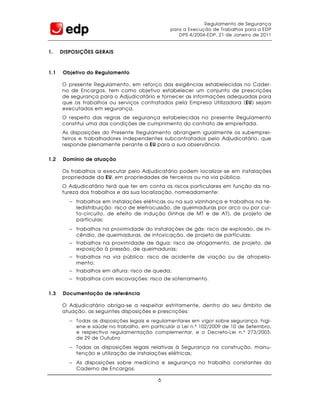 Regulamento de Segurança
                                                para a Execução de Trabalhos para a EDP
                                                   DPS 4/2004-EDP, 21 de Janeiro de 2011


1.    DISPOSIÇÕES GERAIS



1.1   Objetivo do Regulamento

      O presente Regulamento, em reforço das exigências estabelecidas no Cader-
      no de Encargos, tem como objetivo estabelecer um conjunto de prescrições
      de segurança para o Adjudicatário e fornecer as informações adequadas para
      que os trabalhos ou serviços contratados pela Empresa Utilizadora (EU) sejam
      executados em segurança.
      O respeito das regras de segurança estabelecidas no presente Regulamento
      constitui uma das condições de cumprimento do contrato de empreitada.
      As disposições do Presente Regulamento abrangem igualmente os subemprei-
      teiros e trabalhadores independentes subcontratados pelo Adjudicatário, que
      responde plenamente perante a EU para a sua observância.


1.2   Domínio de atuação

      Os trabalhos a executar pelo Adjudicatário podem localizar-se em instalações
      propriedade da EU, em propriedades de terceiros ou na via pública.
      O Adjudicatário terá que ter em conta os riscos particulares em função da na-
      tureza dos trabalhos e da sua localização, nomeadamente:
         − trabalhos em instalações elétricas ou na sua vizinhança e trabalhos na te-
           ledistribuição: risco de eletrocussão, de queimaduras por arco ou por cur-
           to-circuito, de efeito de indução (linhas de MT e de AT), de projeto de
           partículas;
         − trabalhos na proximidade do instalações de gás: risco de explosão, de in-
           cêndio, de queimaduras, de intoxicação, de projeto de partículas;
         − trabalhos na proximidade de água: risco de afogamento, de projeto, de
           exposição à pressão, de queimaduras;
         − trabalhos na via pública: risco de acidente de viação ou de atropela-
           mento;
         − trabalhos em altura: risco de queda;
         − trabalhos com escavações: risco de soterramento.

1.3   Documentação de referência

      O Adjudicatário obriga-se a respeitar estritamente, dentro do seu âmbito de
      atuação, as seguintes disposições e prescrições:
         − Todas as disposições legais e regulamentares em vigor sobre segurança, higi-
           ene e saúde no trabalho, em particular a Lei n.º 102/2009 de 10 de Setembro,
           e respectiva regulamentação complementar, e o Decreto-Lei n.º 273/2003,
           de 29 de Outubro
         − Todas as disposições legais relativas à Segurança na construção, manu-
           tenção e utilização de instalações elétricas;
         − As disposições sobre medicina e segurança no trabalho constantes do
           Caderno de Encargos;

                                           6
 