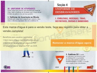 22 23
Seção 4
UNIFORME DEUNIFORME DE
DESBRAVADORESDESBRAVADORES
I. EMBLEMAS, INSÍGNIAS, TIRAS,
DISTINTIVOS, DIVISAS E BANDEIRAS
1. Emblema D1 Este é o
símbolo que representa o Clube de
Desbravadores. Apresenta a inscrição
DESBRAVADORES na parte superior e a
inscrição CLUBE abaixo do escudo com
a espada. É usado na manga direita com
7,5 x 7,5 cm.
2. Emblema D2 Representa
a organização mundial do Clube de
Desbravadores. Contém o emblema D3, com
o fundo na cor da camisa do uniforme, e com
borda em verde petróleo. É usado na manga
esquerda da camisa ou blusa no tamanho
de 7 cm x 5 cm, e no lenço e na faixa de
especialidades.
3. Emblema D3 É usado
na cobertura e na fivela do cinto,
no Emblema D2 e no prendedor
de lenço. Não contém as palavras
DESBRAVADORES e CLUBE, e o escudo
com a espada ficam centralizados.
PANTONE
2758C
PANTONE
1795C
PANTONE
3425C
PANTONE
116C
CORES DOS
EMBLEMAS
DESBRAVADORES
2222
a
b
c
AVENTUREIROS
III. UNIFORME DE ATIVIDADES
Usado sempre que possível, para identificação visual do
Clube. Sobre o uniforme de atividades usar o lenço oficial.
O Clube não poderá criar um lenço paralelo.
1. Uniforme da Associação ou Missão
Definido pelo campo local, composto por camiseta, calça,
tênis e cobertura (opcional). Deve ter o emblema A4.
2. Uniforme do clube.
a. Camiseta com a cor definida pelo Clube com o
Emblema A4 na frente.
b. Calça ou bermuda.
c. Calçado tênis.
 