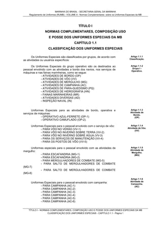 MARINHA DO BRASIL - SECRETARIA-GERAL DA MARINHA
Regulamento de Uniformes (RUMB) - VOLUME II - Normas Complementares sobre os Uniformes Especiais da MB
TÍTULO I - NORMAS COMPLEMENTARES, COMPOSIÇÃO USO E POSSE DOS UNIFORMES ESPECIAIS DA MB
CLASSIFICAÇÃO DOS UNIFORMES ESPECIAIS - CAPÍTULO 1.1 - Página 1
TÍTULO I
NORMAS COMPLEMENTARES, COMPOSIÇÃO USO
E POSSE DOS UNIFORMES ESPECIAIS DA MB
CAPÍTULO 1.1
CLASSIFICAÇÃO DOS UNIFORMES ESPECIAIS
Os Uniformes Especiais são classificados por grupos, de acordo com
as atividades ou usuários específicos:
Artigo 1.1.1
Classificação.
Os Uniformes Especiais do grupo operativo são os destinados ao
pessoal envolvido com as atividades a bordo dos navios, nos serviços de
máquinas e nas fainas marinheiras, como se segue:
- ATIVIDADES DE BORDO (OP)
- ATIVIDADES DE VÔO (VV)
- ATIVIDADES DE MERGULHO (MG)
- ATIVIDADES DE CAMPANHA (AC)
- ATIVIDADES DE PÁRA-QUEDISMO (PQ)
- ATIVIDADES DE HIDROGRAFIA (HN)
- FAINAS MARINHEIRAS (MR)
- ATIVIDADES DIVERSAS (AD)
- INSPEÇÃO NAVAL (IN)
Artigo 1.1.2
Grupo I -
Operativo.
Uniformes Especiais para as atividades de bordo, operativa e
serviços de máquinas:
- OPERATIVO AZUL-FERRETE (OP-1)
- OPERATIVO CAMUFLADO (OP-2).
Artigo 1.1.3
Atividade de
Bordo.
(OP)
Uniformes Especiais para o pessoal envolvido com o serviço de vôo:
- PARA VÔO NO VERÃO (VV-1)
- PARA VÔO NO INVERNO SOBRE TERRA (VV-2)
- PARA VÔO NO INVERNO SOBRE ÁGUA (VV-3)
- PARA OS SERVIÇOS DE MANUTENÇÃO (VV-4)
- PARA OS POSTOS DE VÔO (VV-5)
Artigo 1.1.4
Atividade de Vôo.
(VV)
Uniformes especiais para o pessoal envolvido com as atividades de
mergulho:
- PARA ESCAFANDRIA (MG-1)
- PARA ESCAFANDRIA (MG-2)
- PARA MERGULHADORES DE COMBATE (MG-5)
- PARA SALTO DE MERGULHADORES DE COMBATE
(MG-7)
- PARA SALTO DE MERGULHADORES DE COMBATE
(MG-8)
Artigo 1.1.5
Atividade de
Mergulho.
(MG)
Uniformes Especiais para o pessoal envolvido com campanha:
- PARA CAMPANHA (AC-1)
- PARA CAMPANHA (AC-2)
- PARA CAMPANHA (AC-3)
- PARA CAMPANHA (AC-4)
- PARA CAMPANHA (AC-5)
- PARA CAMPANHA (AC-6)
Artigo 1.1.6
Atividade de
Campanha.
(AC)
 