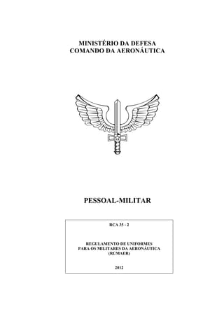 ICA 168-6/2011
MINISTÉRIO DA DEFESA
COMANDO DA AERONÁUTICA
PESSOAL-MILITAR
RCA 35 - 2
REGULAMENTO DE UNIFORMES
PARA OS MILITARES DA AERONÁUTICA
(RUMAER)
2012
 