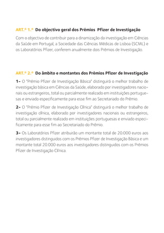 ART.º 1.º Do objectivo geral dos Prémios Pfizer de Investigação
Com o objectivo de contribuir para a dinamização da investigação em Ciências
da Saúde em Portugal, a Sociedade das Ciências Médicas de Lisboa (SCML) e
os Laboratórios Pfizer, conferem anualmente dois Prémios de Investigação.




ART.º 2.º Do âmbito e montantes dos Prémios Pfizer de Investigação
1- O “Prémio Pfizer de Investigação Básica” distinguirá o melhor trabalho de
investigação básica em Ciências da Saúde, elaborado por investigadores nacio-
nais ou estrangeiros, total ou parcialmente realizado em instituições portugue-
sas e enviado especificamente para esse fim ao Secretariado do Prémio.
2- O “Prémio Pfizer de Investigação Clínica” distinguirá o melhor trabalho de
investigação clínica, elaborado por investigadores nacionais ou estrangeiros,
total ou parcialmente realizado em instituições portuguesas e enviado especi-
ficamente para esse fim ao Secretariado do Prémio.
3- Os Laboratórios Pfizer atribuirão um montante total de 20.000 euros aos
investigadores distinguidos com os Prémios Pfizer de Investigação Básica e um
montante total 20.000 euros aos investigadores distinguidos com os Prémios
Pfizer de Investigação Clínica.
 