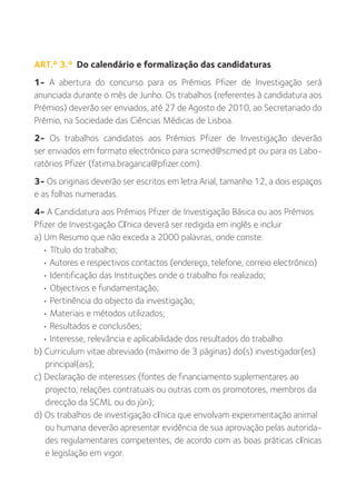 ART.º 3.º Do calendário e formalização das candidaturas
1- A abertura do concurso para os Prémios Pfizer de Investigação será
anunciada durante o mês de Junho. Os trabalhos (referentes à candidatura aos
Prémios) deverão ser enviados, até 27 de Agosto de 2010, ao Secretariado do
Prémio, na Sociedade das Ciências Médicas de Lisboa.
2- Os trabalhos candidatos aos Prémios Pfizer de Investigação deverão
ser enviados em formato electrónico para scmed@scmed.pt ou para os Labo-
ratórios Pfizer (fatima.braganca@pfizer.com).
3- Os originais deverão ser escritos em letra Arial, tamanho 12, a dois espaços
e as folhas numeradas.
4- A Candidatura aos Prémios Pfizer de Investigação Básica ou aos Prémios
Pfizer de Investigação Clínica deverá ser redigida em inglês e incluir
a) Um Resumo que não exceda a 2000 palavras, onde conste:
  • Título do trabalho;
  • Autores e respectivos contactos (endereço, telefone, correio electrónico)
  • Identificação das Instituições onde o trabalho foi realizado;
  • Objectivos e fundamentação;
  • Pertinência do objecto da investigação;
  • Materiais e métodos utilizados;
  • Resultados e conclusões;
  • Interesse, relevância e aplicabilidade dos resultados do trabalho.
b) Curriculum vitae abreviado (máximo de 3 páginas) do(s) investigador(es)
   principal(ais);
c) Declaração de interesses (fontes de financiamento suplementares ao
   projecto; relações contratuais ou outras com os promotores, membros da
   direcção da SCML ou do júri);
d) Os trabalhos de investigação clínica que envolvam experimentação animal
   ou humana deverão apresentar evidência de sua aprovação pelas autorida-
   des regulamentares competentes, de acordo com as boas práticas clínicas
   e legislação em vigor.
 