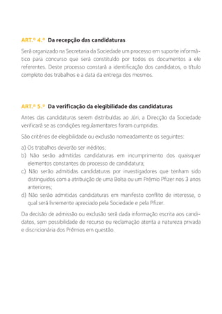 ART.º 4.º Da recepção das candidaturas
Será organizado na Secretaria da Sociedade um processo em suporte informá-
tico para concurso que será constituído por todos os documentos a ele
referentes. Deste processo constará a identificação dos candidatos, o título
completo dos trabalhos e a data da entrega dos mesmos.




ART.º 5.º Da verificação da elegibilidade das candidaturas
Antes das candidaturas serem distribuídas ao Júri, a Direcção da Sociedade
verificará se as condições regulamentares foram cumpridas.
São critérios de elegibilidade ou exclusão nomeadamente os seguintes:
a) Os trabalhos deverão ser inéditos;
b) Não serão admitidas candidaturas em incumprimento dos quaisquer
   elementos constantes do processo de candidatura;
c) Não serão admitidas candidaturas por investigadores que tenham sido
   distinguidos com a atribuição de uma Bolsa ou um Prémio Pfizer nos 3 anos
   anteriores;
d) Não serão admitidas candidaturas em manifesto conflito de interesse, o
   qual será livremente apreciado pela Sociedade e pela Pfizer.
Da decisão de admissão ou exclusão será dada informação escrita aos candi-
datos, sem possibilidade de recurso ou reclamação atenta a natureza privada
e discricionária dos Prémios em questão.
 