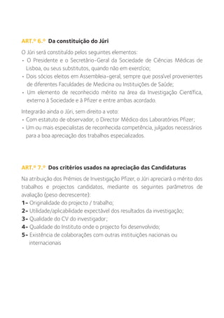 ART.º 6.º Da constituição do Júri
O Júri será constituído pelos seguintes elementos:
• O Presidente e o Secretário-Geral da Sociedade de Ciências Médicas de
  Lisboa, ou seus substitutos, quando não em exercício;
• Dois sócios eleitos em Assembleia-geral, sempre que possível provenientes
  de diferentes Faculdades de Medicina ou Instituições de Saúde;
• Um elemento de reconhecido mérito na área da Investigação Científica,
  externo à Sociedade e à Pfizer e entre ambas acordado.
Integrarão ainda o Júri, sem direito a voto:
• Com estatuto de observador, o Director Médico dos Laboratórios Pfizer;
• Um ou mais especialistas de reconhecida competência, julgados necessários
  para a boa apreciação dos trabalhos especializados.




ART.º 7.º Dos critérios usados na apreciação das Candidaturas
Na atribuição dos Prémios de Investigação Pfizer, o Júri apreciará o mérito dos
trabalhos e projectos candidatos, mediante os seguintes parâmetros de
avaliação (peso decrescente):
1- Originalidade do projecto / trabalho;
2- Utilidade/aplicabilidade expectável dos resultados da investigação;
3- Qualidade do CV do investigador;
4- Qualidade do Instituto onde o projecto foi desenvolvido;
5- Existência de colaborações com outras instituições nacionais ou
   internacionais
 