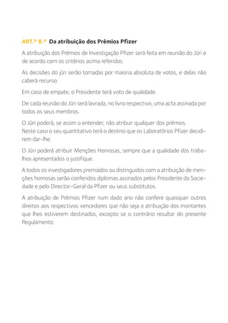 ART.º 8.º Da atribuição dos Prémios Pfizer
A atribuição dos Prémios de Investigação Pfizer será feita em reunião do Júri e
de acordo com os critérios acima referidos.
As decisões do júri serão tomadas por maioria absoluta de votos, e delas não
caberá recurso.
Em caso de empate, o Presidente terá voto de qualidade.
De cada reunião do Júri será lavrada, no livro respectivo, uma acta assinada por
todos os seus membros.
O Júri poderá, se assim o entender, não atribuir qualquer dos prémios.
Neste caso o seu quantitativo terá o destino que os Laboratórios Pfizer decidi-
rem dar-lhe.
O Júri poderá atribuir Menções Honrosas, sempre que a qualidade dos traba-
lhos apresentados o justifique.
A todos os investigadores premiados ou distinguidos com a atribuição de men-
ções honrosas serão conferidos diplomas assinados pelos Presidente da Socie-
dade e pelo Director-Geral da Pfizer ou seus substitutos.
A atribuição de Prémios Pfizer num dado ano não confere quaisquer outros
direitos aos respectivos vencedores que não seja a atribuição dos montantes
que lhes estiverem destinados, excepto se o contrário resultar do presente
Regulamento.
 