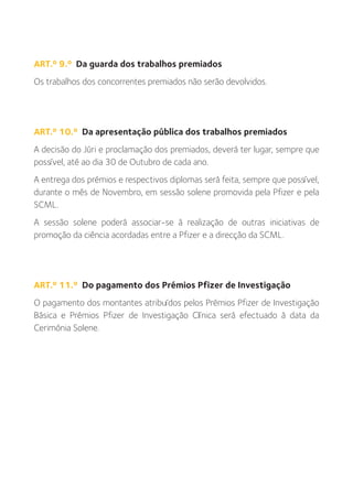 ART.º 9.º Da guarda dos trabalhos premiados
Os trabalhos dos concorrentes premiados não serão devolvidos.




ART.º 10.º Da apresentação pública dos trabalhos premiados
A decisão do Júri e proclamação dos premiados, deverá ter lugar, sempre que
possível, até ao dia 30 de Outubro de cada ano.
A entrega dos prémios e respectivos diplomas será feita, sempre que possível,
durante o mês de Novembro, em sessão solene promovida pela Pfizer e pela
SCML.
A sessão solene poderá associar-se à realização de outras iniciativas de
promoção da ciência acordadas entre a Pfizer e a direcção da SCML.




ART.º 11.º Do pagamento dos Prémios Pfizer de Investigação
O pagamento dos montantes atribuídos pelos Prémios Pfizer de Investigação
Básica e Prémios Pfizer de Investigação Clínica será efectuado à data da
Cerimónia Solene.
 