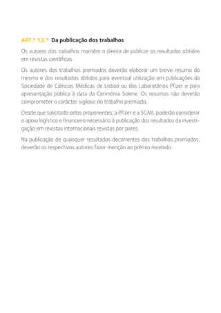 ART.º 12.º Da publicação dos trabalhos
Os autores dos trabalhos mantêm o direito de publicar os resultados obtidos
em revistas científicas.
Os autores dos trabalhos premiados deverão elaborar um breve resumo do
mesmo e dos resultados obtidos para eventual utilização em publicações da
Sociedade de Ciências Médicas de Lisboa ou dos Laboratórios Pfizer e para
apresentação pública à data da Cerimónia Solene. Os resumos não deverão
comprometer o carácter sigiloso do trabalho premiado.
Desde que solicitado pelos proponentes, a Pfizer e a SCML poderão considerar
o apoio logístico e financeiro necessário à publicação dos resultados da investi-
gação em revistas internacionais revistas por pares.
Na publicação de quaisquer resultados decorrentes dos trabalhos premiados,
deverão os respectivos autores fazer menção ao prémio recebido.
 