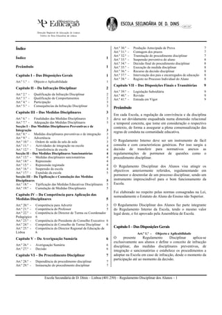 Índice                                                               Art.º 30.º   -   Produção Antecipada de Prova                      7
                                                                     Art.º 31.º   -   Contagem dos prazos                               7
                                                                     Art.º 32.º   -   Tramitação do procedimento disciplinar            7
Índice                                                          1    Art.º 33.º   -   Suspensão preventiva do aluno                     8
                                                                     Art.º 34.º   -   Decisão final do procedimento disciplinar         8
Preâmbulo                                                       1    Art.º 35.º   -   Execução da medida disciplinar                    8
                                                                     Art.º 36.º   -   Recurso da decisão disciplinar                    8
Capítulo I – Das Disposições Gerais                             1    Art.º 37.º   -   Intervenção dos pais e encarregados de educação   8
                                                                     Art.º 38.º   -   Registo no Processo Individual do Aluno           8
Art.º 1.º -     Objecto e Aplicabilidade                        1
                                                                     Capítulo VII – Das Disposições Finais e Transitórias               9
Capítulo II – Da Infracção Disciplinar                          2
                                                                     Art.º 39.º -     Legislação Subsidiária                            9
Art.º 2.º   -   Qualificação da Infracção Disciplinar           2    Art.º 40.º -     Revisão                                           9
Art.º 3.º   -   Qualificação de Comportamentos                  2    Art.º 41.º -     Entrada em Vigor                                  9
Art.º 4.º   -   Participação                                    3
Art.º 5.º   -   Consequências da Infracção Disciplinar          3
                                                                     Preâmbulo
Capítulo III – Das Medidas Disciplinares                        3
                                                                     Em cada Escola, a regulação da convivência e da disciplina
Art.º 6.º - Finalidades das Medidas Disciplinares               3    deve ser devidamente enquadrada numa dimensão relacional
Art.º 7.º - Adequação das Medidas Disciplinares                 3    e temporal concreta, que tome em consideração o respectivo
Secção I – Das Medidas Disciplinares Preventivas e de                contexto, de forma a assegurar a plena consensualização das
Integração                                                      3
                                                                     regras de conduta na comunidade educativa.
Art.º 8.º - Medidas disciplinares preventivas e de integração   3
Art.º 9.º - Advertência                                         3
Art.º 10.º - Ordem de saída da sala de aula                     3    O Regulamento Interno deve ser um instrumento de fácil
Art.º 11.º - Actividades de integração na escola                4    consulta e com características genéricas. Por isso surgiu a
Art.º 12.º - Transferência de escola                            4    decisão de transferir para normativos anexos as
Secção II – Das Medidas Disciplinares Sancionatórias            4    regulamentações de pormenor de questões como o
Art.º 13.º - Medidas disciplinares sancionatórias               4    procedimento disciplinar.
Art.º 14.º - Repreensão                                         4
Art.º 15.º - Repreensão registada                               4    O Regulamento Disciplinar dos Alunos visa atingir os
Art.º 16.º - Suspensão da escola                                4
                                                                     objectivos anteriormente referidos, regulamentando em
Art.º 17.º - Expulsão da escola                                 5
Secção III – Da Tipificação e Cumulação das Medidas
                                                                     pormenor o desenrolar de um processo disciplinar, sendo um
Disciplinares                                                   5    instrumento imprescindível para o bom funcionamento da
Art.º 18.º - Tipificação das Medidas Educativas Disciplinares   5    Escola.
Art.º 19.º - Cumulação de Medidas Disciplinares                 5
                                                                     Foi elaborado no respeito pelas normas consagradas na Lei,
Capítulo IV – Da Competência para Aplicação das                      nomeadamente o Estatuto do Aluno do Ensino não Superior.
Medidas Disciplinares                                           5
Art.º 20.º -     Competência para Advertir                       5   O Regulamento Disciplinar dos Alunos faz parte integrante
Art.º 21.º -     Competência do Professor                        5   do Regulamento Interno da Escola, tendo o mesmo valor
Art.º 22.º -     Competência do Director de Turma ou Coordenador     legal deste, e foi aprovado pela Assembleia de Escola.
Pedagógico       6
Art.º 23.º -     Competência do Presidente do Conselho Executivo 6
Art.º 24.º -     Competência do Conselho de Turma Disciplinar    6
Art.º 25.º -     Competência do Director Regional de Educação de     Capítulo I – Das Disposições Gerais
Lisboa           6                                                                      Art.º 1.º -   Objecto e Aplicabilidade
Capítulo V – Da Averiguação Sumária                             6    O      presente     Regulamento     Disciplinar    aplica-se
                                                                     exclusivamente aos alunos e define o conceito de infracção
Art.º 26.º -     Averiguação Sumária                            6    disciplinar, das medidas disciplinares preventivas, de
Art.º 27.º -     Decisão                                        6
                                                                     integração e sancionatórias e estabelece os procedimentos a
Capítulo VI – Do Procedimento Disciplinar                       7    adoptar na Escola em caso de infracção, desde o momento da
                                                                     participação até ao momento da decisão.
Art.º 28.º -     Dependência de procedimento disciplinar        7
Art.º 29.º -     Instauração do procedimento disciplinar        7


                       Escola Secundária de D. Dinis – Lisboa (401.250) – Regulamento Disciplinar dos Alunos – 1
 
