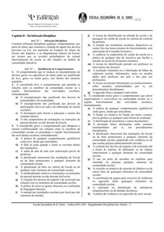 Capítulo II – Da Infracção Disciplinar                              j)   A recusa de identificação na entrada da escola e da
                                                                         passagem do cartão da escola no sistema de controlo
                 Art.º 2.º -   Infracção Disciplinar                     da portaria;
Constitui infracção disciplinar qualquer comportamento, por         k) A entrada nas instalações escolares, desportivas ou
parte do aluno, que constitua a violação de algum dos deveres            outras fora das horas normais de funcionamento, sem
previstos na Lei, em particular no Estatuto do Aluno do                  autorização do Conselho Executivo
Ensino não Superior, e no Regulamento Interno da Escola,            l) A cedência ou empréstimo do cartão da escola ou a
em termos que se revelem perturbadores do normal                         prática de qualquer tipo de iniciativa que facilite a
funcionamento da escola ou das relações no âmbito da                     entrada na escola de elementos estranhos;
comunidade educativa.                                               m) A recusa de identificação perante um professor ou
                                                                         funcionário não docente;
           Art.º 3.º -   Qualificação de Comportamentos
                                                                    n) A ocultação voluntária ou a eliminação de folhas da
1. O comportamento que se traduza no incumprimento de
                                                                         caderneta escolar, informações, notas ou recados
deveres gerais ou específicos do aluno pode ser qualificado
                                                                         dados pelo professor aos pais e dos pais aos
de leve, grave ou muito grave, nos termos dos números
                                                                         professores;
seguintes.
                                                                    o) A recusa em prestar informações ou esclarecimentos,
2. É considerado leve o comportamento que perturbe as
                                                                         sobre assuntos testemunhados por si, em
relações entre os membros da comunidade escolar ou o
                                                                         procedimentos disciplinares;
regular    funcionamento       das   actividades    escolares,
                                                                    p) A agressão física a qualquer outro aluno.
nomeadamente:
                                                                 4. É considerado muito grave o comportamento que afecte
    a) O incumprimento não justificado dos deveres de
                                                                 negativamente a convivência na comunidade escolar ou o
        pontualidade e de assiduidade;
                                                                 regular     funcionamento     das      actividades   escolares,
    b) O incumprimento não justificado dos deveres de
                                                                 nomeadamente:
        participação activa na aula e de elaboração de tarefas
                                                                    a) A prática de qualquer comportamento qualificável
        escolares;
                                                                         como grave, desde que reincidente;
    c) O desrespeito pelo direito à educação e ensino dos
                                                                    b) A fraude ou tentativa de fraude em testes, exames,
        restantes alunos;
                                                                         provas globais ou qualquer outra forma de avaliação;
    d) O não cumprimento de orientações ou instruções do
                                                                    c) A falsificação de assinaturas e outros documentos;
        pessoal docente ou não docente da Escola.
                                                                    d) A prestação falsas declarações sobre assuntos
3. É considerado grave o comportamento que ultrapasse a
                                                                         testemunhados      por     si,    em     procedimentos
normal conflituosidade nas relações entre os membros da
                                                                         disciplinares;
comunidade escolar ou prejudique o regular funcionamento
                                                                    e) A danificação intencional das instalações da Escola
das actividades escolares, nomeadamente:
                                                                         ou de bens pertencentes a qualquer elemento da
    a) A prática de qualquer comportamento qualificável
                                                                         comunidade escolar, perpetrada com violência ou de
        como leve, desde que reincidente;
                                                                         que resulte prejuízo particularmente elevado;
    b) A falta às aulas quando o aluno se encontra dentro
                                                                    f) A violação dos deveres de respeito e de correcção sob
        das instalações;
                                                                         a forma de injúrias, de difamação ou de calúnia
    c) A saída da sala de aula sem autorização prévia do
                                                                         relativamente a qualquer elemento da comunidade
        professor;
                                                                         escolar;
    d) A danificação intencional das instalações da Escola
                                                                    g) O uso ou porte de navalhas ou similares para
        ou de bens pertencentes a qualquer elemento da
                                                                         intimidar ou ameaçar qualquer elemento da
        comunidade escolar;
                                                                         comunidade escolar;
    e) A apropriação de bens ou valores da Escola ou de
                                                                    h) A extorsão ou tentativa de extorsão de dinheiro ou de
        qualquer outro elemento da comunidade escolar;
                                                                         outros bens de quaisquer elementos da comunidade
    f) A insubordinação relativa a orientações ou instruções
                                                                         escolar;
        do pessoal docente ou não docente da Escola.
                                                                    i) A constituição de grupos para exercício de violências
    g) A violação dos deveres de respeito e de correcção nas
                                                                         ou agressões sobre quaisquer elementos da
        relações com os elementos da comunidade escolar;
                                                                         comunidade escolar;
    h) A prática de actos ou gestos obscenos ou a utilização
                                                                    j) A utilização ou distribuição de substâncias
        de linguagem obscena;
                                                                         estupefacientes ou de bebidas alcoólicas;
    i) A entrada nas instalações escolares por local que não
                                                                    k) A prática de violência e/ou agressões de cariz sexual;
        a portaria de entrada;


                   Escola Secundária de D. Dinis – Lisboa (401.250) – Regulamento Disciplinar dos Alunos – 2
 