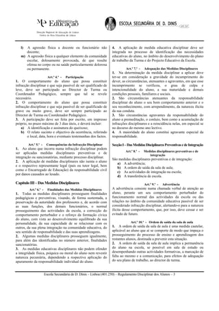 l) A agressão física a docente ou funcionário não                 4. A aplicação de medida educativa disciplinar deve ser
      docente;                                                       integrada no processo de identificação das necessidades
   m) A agressão física a qualquer elemento da comunidade            educativas do aluno, no âmbito do desenvolvimento do plano
      escolar, dolosamente provocada, de que resulte                 de trabalho da Turma e do Projecto Educativo da Escola.
      ofensa no corpo ou na saúde particularmente dolorosa
      ou permanente.                                                          Art.º 7.º -   Adequação das Medidas Disciplinares
                                                                     1. Na determinação da medida disciplinar a aplicar deve
                         Art.º 4.º -   Participação                  ter-se em consideração a gravidade do incumprimento do
1. O comportamento do aluno que possa constituir                     dever, as circunstâncias, atenuantes e agravantes, em que esse
infracção disciplinar e que seja passível de ser qualificado de      incumprimento se verificou, o grau de culpa e
leve, deve ser participado ao Director de Turma ou                   intencionalidade do aluno, a sua maturidade e demais
Coordenador Pedagógico, sempre que tal se revele                     condições pessoais, familiares e sociais.
necessário.                                                          2. São circunstâncias atenuantes da responsabilidade
2. O comportamento do aluno que possa constituir                     disciplinar do aluno o seu bom comportamento anterior e o
infracção disciplinar e que seja passível de ser qualificado de      seu reconhecimento, com arrependimento, da natureza ilícita
grave ou muito grave, deve ser sempre participado ao                 da sua conduta.
Director de Turma ou Coordenador Pedagógico.                         3. São circunstâncias agravantes da responsabilidade do
3. A participação deve ser feita por escrito, em impresso            aluno a premeditação, o conluio, bem como a acumulação de
próprio, no prazo máximo de 3 dias úteis, e deverá incluir:          infracções disciplinares e a reincidência nelas, em especial se
    a) A identificação e assinatura do queixoso;                     no decurso do mesmo ano lectivo.
    b) O relato sucinto e objectivo da ocorrência, referindo         4. A maioridade do aluno constitui agravante especial da
        o local, data, hora e eventuais testemunhas dos factos.      responsabilidade.

        Art.º 5.º -     Consequências da Infracção Disciplinar       Secção I – Das Medidas Disciplinares Preventivas e de Integração
1. Ao aluno que incorra numa infracção disciplinar podem
                                                                              Art.º 8.º -   Medidas disciplinares preventivas e de
ser aplicadas medidas disciplinares preventivas e de
                                                                                               integração
integração ou sancionatórias, mediante processo disciplinar.
                                                                     São medidas disciplinares preventivas e de integração:
2. A aplicação de medidas disciplinares não isenta o aluno
                                                                        a) A advertência;
e o respectivo representante legal (pais ou tutor legal, bem
                                                                        b) A ordem de saída da sala de aula;
como o Encarregado de Educação) da responsabilidade civil
                                                                        c) As actividades de integração na escola;
por danos causados ao lesado.
                                                                        d) A transferência de escola.
Capítulo III – Das Medidas Disciplinares                                                    Art.º 9.º -   Advertência
         Art.º 6.º -     Finalidades das Medidas Disciplinares       A advertência consiste numa chamada verbal de atenção ao
1. Todas as medidas disciplinares prosseguem finalidades             aluno, perante um seu comportamento perturbador do
pedagógicas e preventivas, visando, de forma sustentada, a           funcionamento normal das actividades da escola ou das
preservação da autoridade dos professores e, de acordo com           relações no âmbito da comunidade educativa passível de ser
as suas funções, dos demais funcionários, o normal                   considerado infracção disciplinar, alertando-o para a natureza
prosseguimento das actividades da escola, a correcção do             ilícita desse comportamento, que, por isso, deve cessar e ser
comportamento perturbador e o reforço da formação cívica             evitado de futuro.
do aluno, com vista ao desenvolvimento equilibrado da sua
personalidade, da sua capacidade de se relacionar com os                          Art.º 10.º - Ordem de saída da sala de aula
outros, da sua plena integração na comunidade educativa, do          1. A ordem de saída da sala de aula é uma medida cautelar,
seu sentido de responsabilidade e das suas aprendizagens.            aplicável ao aluno que aí se comporte de modo que impeça o
2. Algumas medidas disciplinares prosseguem igualmente,              prosseguimento do processo de ensino e aprendizagem dos
para além das identificadas no número anterior, finalidades          restantes alunos, destinada a prevenir esta situação.
sancionatórias.                                                      2. A ordem de saída da sala de aula implica a permanência
3. As medidas educativas disciplinares não podem ofender             do aluno na escola, se possível em sala de estudo ou
a integridade física, psíquica ou moral do aluno nem revestir        desempenhando outras actividades formativas, a marcação de
natureza pecuniária, dependendo a respectiva aplicação do            falta ao mesmo e a comunicação, para efeitos de adequação
apuramento da responsabilidade individual do aluno.                  do seu plano de trabalho, ao director de turma.


                       Escola Secundária de D. Dinis – Lisboa (401.250) – Regulamento Disciplinar dos Alunos – 3
 