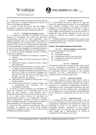 3. A aplicação da medida disciplinar de ordem de saída da                       Art.º 12.º - Transferência de escola
sala de aula deve ser sempre comunicada ao Director de          1. A transferência de escola é aplicável ao aluno que
Turma ou Coordenador Pedagógico.                                desenvolva comportamentos passíveis de serem qualificados
4. A ordem de saída de sala de aula não impede a                como infracção disciplinar muito grave, notoriamente
instauração de processo disciplinar, se for caso disso, e       impeditivos do prosseguimento do processo de ensino e
consequente a aplicação de outras medidas disciplinares.        aprendizagem dos restantes alunos da Escola, e traduz-se
                                                                numa medida cautelar destinada a prevenir esta situação e a
          Art.º 11.º - Actividades de integração na escola      proporcionar uma efectiva integração do aluno na nova
1. A execução de actividades de integração na escola            escola, se necessário com recurso a apoios educativos
traduz-se no desempenho, pelo aluno que desenvolva              específicos.
comportamentos passíveis de serem qualificados como             2. A medida disciplinar de transferência de escola só pode
infracção disciplinar grave, de um programa de tarefas de       ser aplicada quando estiver assegurada a frequência de outro
carácter pedagógico, que contribuam para o reforço da sua       estabelecimento de ensino.
formação cívica, com vista ao desenvolvimento equilibrado
da sua personalidade, da sua capacidade de se relacionar com    Secção II – Das Medidas Disciplinares Sancionatórias
os outros, da sua plena integração na comunidade educativa,
                                                                          Art.º 13.º - Medidas disciplinares sancionatórias
do seu sentido de responsabilidade e das suas aprendizagens.
                                                                São medidas disciplinares sancionatórias:
2. As tarefas de carácter pedagógico previstas no número
                                                                   a) A repreensão;
anterior são as seguintes:
                                                                   b) A repreensão registada;
    a) Realização de trabalho de investigação e respectivo
                                                                   c) A suspensão da escola até cinco dias úteis;
        relatório;
                                                                   d) A suspensão da escola de 6 a 10 dias úteis;
    b) Desenvolvimento por escrito de um tema de carácter
                                                                   e) A expulsão da escola.
        cultural,
    c) Realização de cópias e resumos de textos a indicar                             Art.º 14.º - Repreensão
        pelos professores;                                      A repreensão consiste numa censura verbal ao aluno, perante
    d) Resolução de fichas formativas em sala de estudo ou      um seu comportamento perturbador do funcionamento
        no Centro de Recursos Educativos Ana Marques;           normal das actividades da escola ou das relações no âmbito
    e) Trabalhos sugeridos pelo professor envolvido ou pelo     da comunidade educativa, constituinte de uma infracção
        Director de Turma ou Coordenador Pedagógico do          disciplinar, com vista a responsabilizá-lo no sentido do
        aluno infractor para serem por este elaborados, para    cumprimento dos seus deveres como aluno.
        avaliação, em sala de estudo ou no Centro de
        Recursos Educativos Ana Marques;                                         Art.º 15.º - Repreensão registada
    f) Elaboração de um trabalho de reflexão sobre o tipo       A repreensão registada consiste numa censura escrita ao
        de falta cometida;                                      aluno e arquivada no seu processo individual, nos termos e
    g) Outras tarefas a propor pelo Conselho de Turma, com      com os objectivos referidos no artigo anterior, mas em que a
        o consentimento dos respectivos Pais ou                 gravidade ou a reiteração do comportamento justificam a
        Encarregados de Educação.                               notificação aos pais e encarregados de educação, pelo meio
3. As tarefas de carácter pedagógico são executadas em          mais expedito, com vista a alertá-los para a necessidade de,
horário não coincidente com as actividades lectivas, mas        em articulação com a escola, reforçarem a responsabilização
nunca por prazo superior a quatro semanas, sob a                do seu educando no cumprimento dos seus deveres como
coordenação do Gabinete do Aluno ou do Director de Turma.       aluno.
4. Se o aluno estiver inscrito em actividades de
desenvolvimento educativo e de complemento curricular,                            Art.º 16.º - Suspensão da escola
pode ser determinada a suspensão do direito do usufruto         1. A suspensão da escola consiste em impedir o aluno de
dessas actividades, passando o cumprimento das tarefas de       entrar nas instalações da escola, quando, perante um seu
carácter pedagógico a ser efectuada no mesmo horário.           comportamento perturbador do funcionamento normal das
5. Em caso de danos materiais provocados pelo aluno, as         actividades da escola ou das relações no âmbito da
actividades de integração na escola devem também                comunidade educativa, constituinte de uma infracção
compreender a reparação do dano, se não se tratar de uma        disciplinar grave, tal suspensão seja reconhecidamente a
actividade potencialmente perigosa.                             única medida apta a responsabilizá-lo no sentido do
                                                                cumprimento dos seus deveres como aluno.


                  Escola Secundária de D. Dinis – Lisboa (401.250) – Regulamento Disciplinar dos Alunos – 4
 
