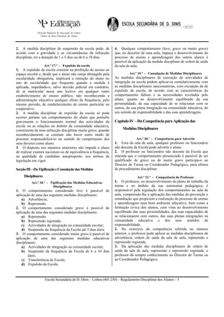 2. A medida disciplinar de suspensão da escola pode, de            4. Qualquer comportamento (leve, grave ou muito grave)
acordo com a gravidade e as circunstâncias da infracção            que, no decorrer de uma aula, impeça o desenvolvimento do
disciplinar, ter a duração de 1 a 5 dias ou de 6 a 10 dias.        processo de ensino e aprendizagem dos outros alunos é
                                                                   passível da aplicação da medida disciplinar de ordem de saída
                     Art.º 17.º - Expulsão da escola               da sala de aula.
1. A expulsão da escola consiste na proibição do acesso ao
espaço escolar e, desde que o aluno não esteja abrangido pela                Art.º 19.º - Cumulação de Medidas Disciplinares
escolaridade obrigatória, implicará a retenção do aluno no         As medidas disciplinares de execução de actividades de
ano de escolaridade que frequenta quando a medida é                integração na escola podem aplicar-se cumulativamente com
aplicada, impedindo-o, salvo decisão judicial em contrário,        as medidas disciplinares sancionatórias, com excepção da de
de se matricular nesse ano lectivo em qualquer outro               expulsão da escola, de acordo com as características do
estabelecimento de ensino público, não reconhecendo a              comportamento faltoso e as necessidades reveladas pelo
administração educativa qualquer efeito da frequência, pelo        aluno, quanto ao desenvolvimento equilibrado da sua
mesmo período, de estabelecimento de ensino particular ou          personalidade, da sua capacidade de se relacionar com os
cooperativo.                                                       outros, da sua plena integração na comunidade educativa, do
2. A medida disciplinar de expulsão da escola só pode              seu sentido de responsabilidade e das suas aprendizagens.
ocorrer perante um comportamento do aluno que perturbe
gravemente o funcionamento normal das actividades da               Capítulo IV – Da Competência para Aplicação das
escola ou as relações no âmbito da comunidade educativa,
constituinte de uma infracção disciplinar muito grave, quando           Medidas Disciplinares
reconhecidamente se constate não haver outro modo de
procurar responsabilizá-lo no sentido do cumprimento dos                         Art.º 20.º - Competência para Advertir
seus deveres como aluno.                                           1. Fora da sala de aula, qualquer professor ou funcionário
3. O disposto nos números anteriores não impede o aluno            não docente da Escola pode advertir o aluno.
de realizar exames nacionais ou de equivalência à frequência,      2. O professor ou funcionário não docente da Escola que
na qualidade de candidato autoproposto, nos termos da              entenda que o comportamento presenciado é passível de ser
legislação em vigor.                                               qualificado de grave ou de muito grave participa-o ao
                                                                   Director de Turma ou Coordenador Pedagógico, para efeitos
Secção III – Da Tipificação e Cumulação das Medidas                de procedimento disciplinar.
     Disciplinares                                                                Art.º 21.º - Competência do Professor
          Art.º 18.º - Tipificação das Medidas Educativas          1. O professor, no desenvolvimento do plano de trabalho da
                         Disciplinares                             turma e no âmbito da sua autonomia pedagógica, é
1. O comportamento considerado leve é passível de                  responsável pela regulação dos comportamentos na sala de
aplicação de uma das seguintes medidas disciplinares:              aula, competindo-lhe a aplicação das medidas de prevenção e
    a) Advertência;                                                remediação que propiciem a realização do processo de ensino
    b) Repreensão.                                                 e aprendizagem num bom ambiente educativo, bem como a
2. O comportamento considerado grave é passível de                 formação cívica dos alunos, com vista ao desenvolvimento
aplicação de uma das seguintes medidas disciplinares:              equilibrado das suas personalidades, das suas capacidades de
    a) Repreensão.                                                 se relacionarem com outros, das suas plenas integrações na
    b) Repreensão registada;                                       comunidade educativa e dos seus sentidos de
    c) Actividades de integração na comunidade escolar;            responsabilidade.
    d) Suspensão da frequência da Escola até 5 dias úteis.         2. No exercício da competência referida no número
3. O comportamento considerado muito grave é passível de           anterior, o professor pode aplicar as medidas disciplinares de
aplicação de uma das seguintes medidas educativas                  advertência, ordem de saída da sala de aula, repreensão e
disciplinares:                                                     repreensão registada.
    a) Actividades de integração na comunidade escolar;            3. Da aplicação das medidas disciplinares de ordem de
    b) Suspensão da frequência da Escola de 6 a 10 dias            saída da sala de aula, repreensão e repreensão registada, o
        úteis;                                                     professor dá sempre conhecimento ao Director de Turma ou
    c) Transferência de Escola;                                    ao Coordenador Pedagógico.
    d) Expulsão da Escola.



                     Escola Secundária de D. Dinis – Lisboa (401.250) – Regulamento Disciplinar dos Alunos – 5
 
