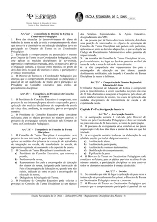 Art.º 22.º - Competência do Director de Turma ou         dos Serviços Especializados de Apoio Educativo,
                    Coordenador Pedagógico                        designadamente dos SPO.
1. Fora das situações de desenvolvimento do plano de              4. As pessoas que, de forma directa ou indirecta, detenham
trabalho da turma na sala de aula, o comportamento do aluno       uma posição de interessados no objecto de apreciação do
que possa vir a constituir-se em infracção disciplinar deve ser   Conselho de Turma Disciplinar não podem nele participar,
participado ao Director de Turma ou ao Coordenador                aplicando-se, com as devidas adaptações, o que se dispõe no
Pedagógico.                                                       Código do Procedimento Administrativo sobre garantias de
2. Participado o comportamento ou presenciado o mesmo             imparcialidade.
pelo Director de Turma ou ao Coordenador Pedagógico, pode         5. As reuniões do Conselho de Turma Disciplinar devem,
este aplicar as medidas disciplinares de advertência,             preferencialmente, ter lugar em horário posterior ao final do
repreensão e repreensão registada, após, se necessário, prévia    turno da tarde e antes do início do turno da noite.
averiguação sumária, a realizar pelos mesmos, no prazo de         6. A não comparência dos representantes dos pais e
dois dias úteis, na qual são ouvidos o aluno, o participante e    encarregados de educação ou dos alunos, quando
eventuais testemunhas.                                            devidamente notificados, não impede o Conselho de Turma
3. O Director de Turma ou o Coordenador Pedagógico que            Disciplinar de reunir e deliberar.
entenda que o comportamento presenciado ou participado é
passível de ser qualificado de muito grave participa-o ao                  Art.º 25.º - Competência do Director Regional de
Presidente do Conselho Executivo para efeitos de                                        Educação de Lisboa
procedimento disciplinar.                                         O Director Regional de Educação de Lisboa é competente
                                                                  para os procedimentos, a serem concluídos no prazo máximo
        Art.º 23.º - Competência do Presidente do Conselho        de 30 dias, destinados a assegurar a frequência, pelo aluno, de
                         Executivo                                outro estabelecimento de ensino, nos casos de aplicação das
1. O Presidente do Conselho Executivo é competente, sem           medidas disciplinares de transferência de escola e de
prejuízo da sua intervenção para advertir e repreender, para a    expulsão da escola.
aplicação das medidas disciplinares de suspensão da escola
até cinco dias, mediante, se necessário, prévia averiguação       Capítulo V – Da Averiguação Sumária
sumária.
2. O Presidente do Conselho Executivo pode considerar                              Art.º 26.º - Averiguação Sumária
suficiente, para os efeitos previstos no número anterior, o       1. A averiguação sumária é realizada pelo Director de
processo de averiguação sumária realizado pelo Director de        Turma ou pelo Coordenador Pedagógico e deve ser iniciada
Turma ou Coordenador Pedagógico.                                  no prazo máximo de 24 horas úteis, a contar da participação.
                                                                  2. O processo de averiguações deve concluir-se no prazo
          Art.º 24.º - Competência do Conselho de Turma           improrrogável de dois dias úteis a contar da data em que foi
                         Disciplinar                              iniciado.
1. O Conselho de Turma Disciplinar é competente, sem              3. A averiguação sumária traduz-se na elaboração de um
prejuízo da sua intervenção para advertir e repreender, para      relatório escrito que inclui obrigatoriamente a:
aplicar as medidas disciplinares de execução de actividades           a) Audiência do aluno;
de integração na escola, de transferência de escola, de               b) Audiência do participante;
repreensão registada, de suspensão e de expulsão da escola.           c) Audiência de eventuais testemunhas;
2. O Conselho de Turma Disciplinar é constituído por:                 d) Qualificação do comportamento;
    a) Presidente do Conselho Executivo, que convoca e                e) Tipificação da pena.
        preside;                                                  4. O Director de Turma ou Coordenador Pedagógico pode
    b) Professores da turma;                                      considerar suficiente, para os efeitos previstos na alínea b) do
    c) Representante dos pais e encarregados de educação          número anterior, a participação disciplinar se esta contiver
        dos alunos da turma, designado pela Associação de         todos os elementos necessários à tomada da decisão.
        Pais e Encarregados de Educação ou, quando esta não
        existir, indicado de entre os pais e encarregados de                              Art.º 27.º - Decisão
        educação da turma;                                        1. Se entender que não há lugar à aplicação de pena nem a
    d) Delegado ou Subdelegado de Turma.                          instauração de procedimento disciplinar, o Director de Turma
3. O Presidente do Conselho Executivo pode solicitar a            ou Coordenador Pedagógico arquiva o processo.
presença no Conselho de Turma Disciplinar de um técnico           2. O Director de Turma ou Coordenador Pedagógico que
                                                                  entenda que o comportamento participado é passível de ser


                   Escola Secundária de D. Dinis – Lisboa (401.250) – Regulamento Disciplinar dos Alunos – 6
 