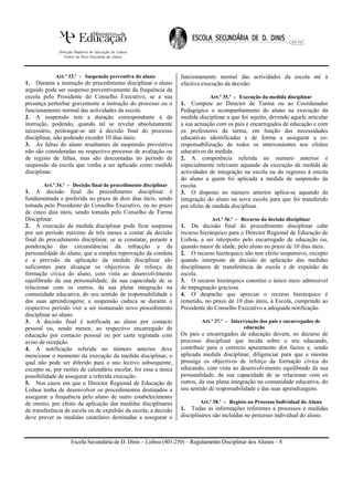 Art.º 33.º - Suspensão preventiva do aluno           funcionamento normal das actividades da escola até à
1. Durante a instrução do procedimento disciplinar o aluno       efectiva execução da decisão.
arguido pode ser suspenso preventivamente da frequência da
escola pelo Presidente do Conselho Executivo, se a sua                       Art.º 35.º - Execução da medida disciplinar
presença perturbar gravemente a instrução do processo ou o       1. Compete ao Director de Turma ou ao Coordenador
funcionamento normal das actividades da escola.                  Pedagógico o acompanhamento do aluno na execução da
2. A suspensão tem a duração correspondente à da                 medida disciplinar a que foi sujeito, devendo aquele articular
instrução, podendo, quando tal se revelar absolutamente          a sua actuação com os pais e encarregados de educação e com
necessário, prolongar-se até à decisão final do processo         os professores da turma, em função das necessidades
disciplinar, não podendo exceder 10 dias úteis.                  educativas identificadas e de forma a assegurar a co-
3. As faltas do aluno resultantes da suspensão preventiva        responsabilização de todos os intervenientes nos efeitos
não são consideradas no respectivo processo de avaliação ou      educativos da medida.
de registo de faltas, mas são descontadas no período de          2. A competência referida no número anterior é
suspensão da escola que venha a ser aplicado como medida         especialmente relevante aquando da execução da medida de
disciplinar.                                                     actividades de integração na escola ou do regresso à escola
                                                                 do aluno a quem foi aplicada a medida de suspensão da
       Art.º 34.º - Decisão final do procedimento disciplinar    escola.
1. A decisão final do procedimento disciplinar é                 3. O disposto no número anterior aplica-se aquando da
fundamentada e proferida no prazo de dois dias úteis, sendo      integração do aluno na nova escola para que foi transferido
tomada pelo Presidente do Conselho Executivo, ou no prazo        por efeito de medida disciplinar.
de cinco dias úteis, sendo tomada pelo Conselho de Turma
Disciplinar.                                                                  Art.º 36.º - Recurso da decisão disciplinar
2. A execução da medida disciplinar pode ficar suspensa          1. Da decisão final do procedimento disciplinar cabe
por um período máximo de três meses a contar da decisão          recurso hierárquico para o Director Regional de Educação de
final do procedimento disciplinar, se se constatar, perante a    Lisboa, a ser interposto pelo encarregado de educação ou,
ponderação das circunstâncias da infracção e da                  quando maior de idade, pelo aluno no prazo de 10 dias úteis.
personalidade do aluno, que a simples reprovação da conduta      2. O recurso hierárquico não tem efeito suspensivo, excepto
e a previsão da aplicação da medida disciplinar são              quando interposto de decisão de aplicação das medidas
suficientes para alcançar os objectivos de reforço da            disciplinares de transferência de escola e de expulsão da
formação cívica do aluno, com vista ao desenvolvimento           escola.
equilibrado da sua personalidade, da sua capacidade de se        3. O recurso hierárquico constitui o único meio admissível
relacionar com os outros, da sua plena integração na             de impugnação graciosa.
comunidade educativa, do seu sentido de responsabilidade e       4. O despacho que apreciar o recurso hierárquico é
das suas aprendizagens; a suspensão caduca se durante o          remetido, no prazo de 10 dias úteis, à Escola, cumprindo ao
respectivo período vier a ser instaurado novo procedimento       Presidente do Conselho Executivo a adequada notificação.
disciplinar ao aluno.
3. A decisão final é notificada ao aluno por contacto                     Art.º 37.º - Intervenção dos pais e encarregados de
pessoal ou, sendo menor, ao respectivo encarregado de                                       educação
educação por contacto pessoal ou por carta registada com         Os pais e encarregados de educação devem, no decurso de
aviso de recepção.                                               processo disciplinar que incida sobre o seu educando,
4. A notificação referida no número anterior deve                contribuir para o correcto apuramento dos factos e, sendo
mencionar o momento da execução da medida disciplinar, o         aplicada medida disciplinar, diligenciar para que a mesma
qual não pode ser diferido para o ano lectivo subsequente,       prossiga os objectivos de reforço da formação cívica do
excepto se, por razões de calendário escolar, for essa a única   educando, com vista ao desenvolvimento equilibrado da sua
possibilidade de assegurar a referida execução.                  personalidade, da sua capacidade de se relacionar com os
5. Nos casos em que o Director Regional de Educação de           outros, da sua plena integração na comunidade educativa, do
Lisboa tenha de desenvolver os procedimentos destinados a        seu sentido de responsabilidade e das suas aprendizagens.
assegurar a frequência pelo aluno de outro estabelecimento
de ensino, por efeito da aplicação das medidas disciplinares             Art.º 38.º - Registo no Processo Individual do Aluno
de transferência de escola ou de expulsão da escola, a decisão   1. Todas as informações referentes a processos e medidas
deve prever as medidas cautelares destinadas a assegurar o       disciplinares são incluídas no processo individual do aluno.



                   Escola Secundária de D. Dinis – Lisboa (401.250) – Regulamento Disciplinar dos Alunos – 8
 