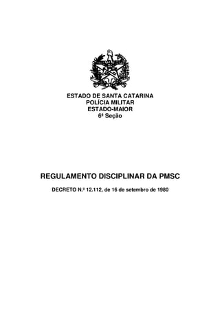 ESTADO DE SANTA CATARINA
            POLÍCIA MILITAR
            ESTADO-MAIOR
               6ª Seção




REGULAMENTO DISCIPLINAR DA PMSC
  DECRETO N.º 12.112, de 16 de setembro de 1980
 