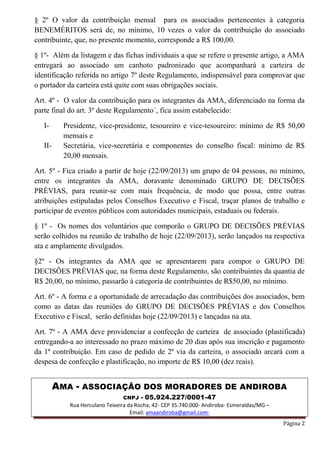 AMA - ASSOCIAÇÃO DOS MORADORES DE ANDIROBA
CNPJ - 05.924.227/0001-47
Rua Herculano Teixeira da Rocha, 42- CEP 35.740.000- Andiroba- Esmeraldas/MG –
Email: amaandiroba@gmail.com-
Página 2
§ 2º O valor da contribuição mensal para os associados pertencentes à categoria
BENEMÉRITOS será de, no mínimo, 10 vezes o valor da contribuição do associado
contribuinte, que, no presente momento, corresponde a R$ 100,00.
§ 1º- Além da listagem e das fichas individuais a que se refere o presente artigo, a AMA
entregará ao associado um canhoto padronizado que acompanhará a carteira de
identificação referida no artigo 7º deste Regulamento, indispensável para comprovar que
o portador da carteira está quite com suas obrigações sociais.
Art. 4º - O valor da contribuição para os integrantes da AMA, diferenciado na forma da
parte final do art. 3º deste Regulamento´, fica assim estabelecido:
I- Presidente, vice-presidente, tesoureiro e vice-tesoureiro: mínimo de R$ 50,00
mensais e
II- Secretária, vice-secretária e componentes do conselho fiscal: mínimo de R$
20,00 mensais.
Art. 5º - Fica criado a partir de hoje (22/09/2013) um grupo de 04 pessoas, no mínimo,
entre os integrantes da AMA, doravante denominado GRUPO DE DECISÕES
PRÉVIAS, para reunir-se com mais frequência, de modo que possa, entre outras
atribuições estipuladas pelos Conselhos Executivo e Fiscal, traçar planos de trabalho e
participar de eventos públicos com autoridades municipais, estaduais ou federais.
§ 1º - Os nomes dos voluntários que comporão o GRUPO DE DECISÕES PRÉVIAS
serão colhidos na reunião de trabalho de hoje (22/09/2013), serão lançados na respectiva
ata e amplamente divulgados.
§2º - Os integrantes da AMA que se apresentarem para compor o GRUPO DE
DECISÕES PRÉVIAS que, na forma deste Regulamento, são contribuintes da quantia de
R$ 20,00, no mínimo, passarão à categoria de contribuintes de R$50,00, no mínimo.
Art. 6º - A forma e a oportunidade de arrecadação das contribuições dos associados, bem
como as datas das reuniões do GRUPO DE DECISÕES PRÉVIAS e dos Conselhos
Executivo e Fiscal, serão definidas hoje (22/09/2013) e lançadas na ata.
Art. 7º - A AMA deve providenciar a confecção de carteira de associado (plastificada)
entregando-a ao interessado no prazo máximo de 20 dias após sua inscrição e pagamento
da 1ª contribuição. Em caso de pedido de 2ª via da carteira, o associado arcará com a
despesa de confecção e plastificação, no importe de R$ 10,00 (dez reais).
 