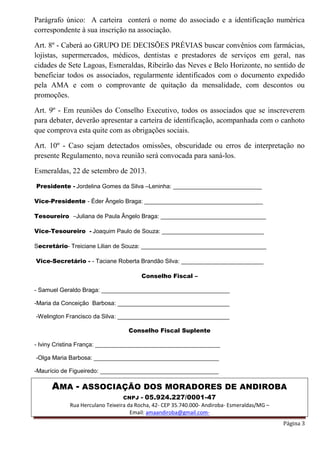 AMA - ASSOCIAÇÃO DOS MORADORES DE ANDIROBA
CNPJ - 05.924.227/0001-47
Rua Herculano Teixeira da Rocha, 42- CEP 35.740.000- Andiroba- Esmeraldas/MG –
Email: amaandiroba@gmail.com-
Página 3
Parágrafo único: A carteira conterá o nome do associado e a identificação numérica
correspondente à sua inscrição na associação.
Art. 8º - Caberá ao GRUPO DE DECISÕES PRÉVIAS buscar convênios com farmácias,
lojistas, supermercados, médicos, dentistas e prestadores de serviços em geral, nas
cidades de Sete Lagoas, Esmeraldas, Ribeirão das Neves e Belo Horizonte, no sentido de
beneficiar todos os associados, regularmente identificados com o documento expedido
pela AMA e com o comprovante de quitação da mensalidade, com descontos ou
promoções.
Art. 9º - Em reuniões do Conselho Executivo, todos os associados que se inscreverem
para debater, deverão apresentar a carteira de identificação, acompanhada com o canhoto
que comprova esta quite com as obrigações sociais.
Art. 10º - Caso sejam detectados omissões, obscuridade ou erros de interpretação no
presente Regulamento, nova reunião será convocada para saná-los.
Esmeraldas, 22 de setembro de 2013.
Presidente - Jordelina Gomes da Silva –Leninha: ___________________________
Vice-Presidente - Éder Ângelo Braga: ____________________________________
Tesoureiro –Juliana de Paula Ângelo Braga: ________________________________
Vice-Tesoureiro - Joaquim Paulo de Souza: _______________________________
Secretário- Treiciane Lilian de Souza: ______________________________________
Vice-Secretário - - Taciane Roberta Brandão Silva: _________________________
Conselho Fiscal –
- Samuel Geraldo Braga: _______________________________________
-Maria da Conceição Barbosa: __________________________________
-Welington Francisco da Silva: __________________________________
Conselho Fiscal Suplente
- Iviny Cristina França: ______________________________________
-Olga Maria Barbosa: ______________________________________
-Maurício de Figueiredo: ____________________________________
 
