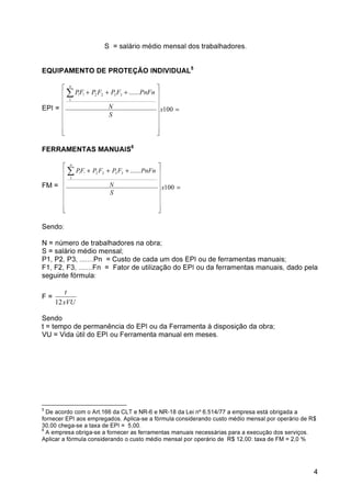 4 
S = salário médio mensal dos trabalhadores. 
EQUIPAMENTO DE PROTEÇÃO INDIVIDUAL5 
 
      
 
 + + + 
PF P F P F PnFn 
N 
EPI = = 
 
      
 
100 
...... 
1 
! ! 2 2 3 3 
x 
S 
n 
FERRAMENTAS MANUAIS6 
 
      
 
 + + + 
PF P F P F PnFn 
N 
FM = = 
 
      
 
100 
...... 
1 
! ! 2 2 3 3 
x 
S 
n 
Sendo: 
N = número de trabalhadores na obra; 
S = salário médio mensal; 
P1, P2, P3, .......Pn = Custo de cada um dos EPI ou de ferramentas manuais; 
F1, F2, F3, .......Fn = Fator de utilização do EPI ou da ferramentas manuais, dado pela 
seguinte fórmula: 
F = 
t 
xVU 
12 
Sendo 
t = tempo de permanência do EPI ou da Ferramenta à disposição da obra; 
VU = Vida útil do EPI ou Ferramenta manual em meses. 
5 De acordo com o Art.166 da CLT e NR-6 e NR-18 da Lei nº 6.514/77 a empresa está obrigada a 
fornecer EPI aos empregados. Aplica-se a fórmula considerando custo médio mensal por operário de R$ 
30,00 chega-se a taxa de EPI = 5,00. 
6 A empresa obriga-se a fornecer as ferramentas manuais necessárias para a execução dos serviços. 
Aplicar a fórmula considerando o custo médio mensal por operário de R$ 12,00: taxa de FM = 2,0 % 
 