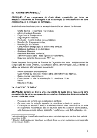 5 
2.3 - ADMINISTRAÇÃO LOCAL7 
DEFINIÇÃO: É um componente do Custo Direto constituído por todas as 
despesas incorridas na montagem e na manutenção da infra-estrutura da obra 
necessária para a execução da edificação.. 
A administração Local compreende as seguintes atividades básicas de despesa: 
- Chefia da obra – engenheiro responsável; 
- Administração do Contrato; 
- Engenharia e Planejamento; 
- Segurança do Trabalho; 
- Produção – mestre de obra e encarregados; 
- Manutenção dos equipamentos; 
- Manutenção do Canteiro; 
- Consumos de energia,água e telefone fixo e móvel; 
- Gestão da qualidade e produtividade; 
- Gestão de Materiais; 
- Gestão de Recursos Humanos; 
- Administração da obra – todo o pessoal do escritório; 
- Seguro de garantia de execução, ART, etc. 
Essas despesas farão parte da Planilha de Orçamento em itens independentes da 
composição de custos unitários, especificados como Administração Local, podendo-se 
adotar as seguintes alternativas de lançamento: 
- Preços compostos analiticamente; 
- Custo mensal ou horário de mão de obra administrativa ou técnica;. 
- Custos mensal reembolsável; 
- Custo mensal ou total de manutenção do canteiro de obras; 
- Verba; 
- Módulo de Verba; 
2.4 - CANTEIRO DE OBRA8 
DEFINIÇÃO: Canteiro de Obra é um componente do Custo Direto necessário para 
a construção da obra e compreende as seguintes instalações dimensionados de 
acordo com o seu porte : 
- Preparação do terreno para instalação do canteiro; 
- Cerca ou muro de proteção e guarita de controle de entrada do canteiro. 
- Construção do escritório técnico e administrativo da obra constituídos por sala 
do engenheiro responsável, sala de reunião, sala do assistente administrativo, 
sala dos engenheiros, sala de pessoal e recrutamento, sala da fiscalização, etc. 
7 Administração Local é classificada contabilmente como custo direto e portanto não deve fazer parte da 
composição do BDI. 
8 O Canteiro de Obras deve ser classificada como Custo Direto por ser um custo diretamente relacionada 
com a execução da obra. 
 