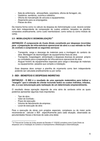 6 
- Sala de enfermaria, almoxarifado, carpintaria, oficina de ferragem, etc. 
- Vestiários, sanitários, cozinha e refeitório: 
- Oficina de manutenção de veículos e equipamentos. 
- Alojamento para os empregados. 
- Placas da obra. 
Da mesma forma como no cálculo da despesa de Administração Local, deverá constar 
num item independente da composição de custos unitários, lançados na planilha, 
compostos analiticamente, como custo reembolsável, como verba ou como módulo de 
verba. 
2.5 - MOBILIZAÇÃO E DESMOBILIZAÇÃO 9 
DEFINIÇÃO: É componente do Custo Direto constituído por despesas incorridas 
para a preparação da infra-estrutura operacional da obra e a sua retirada no final 
do contrato e compreende os seguintes serviços: 
- Transporte, carga e descarga de materiais para a montagem do canteiro de 
obra. Montagem de desmontagem de equipamentos fixos de obra. 
- Transporte, hospedagem, alimentação e despesas diversas do pessoal próprio 
ou contratado para a preparação da infra-estrutura operacional da obra. 
- Aluguel horário de equipamentos especiais para carga e descarga de materiais 
ou equipamentos pesados que compõe a instalação. 
Essa despesa deve compor a planilha de orçamento como item independente 
podendo ser calculada analiticamente ou por verba. 
3 - BDI - BENEFÍCIO E DESPESAS INDIRETAS 
DEFINIÇÃO - O BDI é o resultado de uma operação matemática para indicar a 
“margem” que é cobrada do cliente incluindo todos os custos indiretos, tributos, 
etc. e a sua remuneração pela realização de um determinado empreendimento. 
O resultado dessa operação depende de uma série de variáveis entre as quais 
podemos apresentar algumas mais importantes. 
- Tipo de obra ; 
- Valor do Contrato ; 
- Prazo de execução. 
- Volume de faturamento da empresa ; 
- Local de execução da obra 
Para a execução de obras com projetos especiais, complexos ou de maior porte 
recomenda-se calcular o BDI especificamente para cada situação, observadas as 
peculiaridades físicas e técnicas de cada uma delas 
9 O Tribunal de Contas da União através da Decisão nº 1332/02 considera como Custo Direto as 
despesas com a Instalação do Canteiro e Acampamento e Mobilização e Desmobilização. 
 