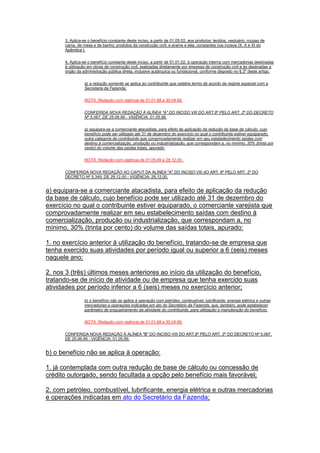 3. Aplica-se o benefício constante deste inciso, a partir de 01.05.02, aos produtos: tecidos, vestuário, roupas de
cama, de mesa e de banho; produtos da construção civil; e arame e tela, constantes nos incisos IX, X e XI do
Apêndice I.
4. Aplica-se o benefício constante deste inciso, a partir de 01.01.02, à operação interna com mercadorias destinadas
à utilização em obras de construção civil, realizadas diretamente por empresa de construção civil e às destinadas a
órgão da administração pública direta, inclusive autárquica ou fundacional, conforme disposto no § 2º deste artigo.
a) a redução somente se aplica ao contribuinte que celebre termo de acordo de regime especial com a
Secretaria da Fazenda;
NOTA: Redação com vigência de 01.01.98 a 30.04.99.
CONFERIDA NOVA REDAÇÃO À ALÍNEA "A" DO INCISO VIII DO ART.8º PELO ART. 2º DO DECRETO
Nº 5.067, DE 25.06.99 - VIGÊNCIA: 01.05.99.
a) equipara-se a comerciante atacadista, para efeito de aplicação da redução da base de cálculo, cujo
benefício pode ser utilizado até 31 de dezembro do exercício no qual o contribuinte estiver equiparado,
outra categoria de contribuinte que comprovadamente realizar em seu estabelecimento saídas com
destino à comercialização, produção ou industrialização, que correspondam a, no mínimo, 30% (trinta por
cento) do volume das saídas totais, apurado:
NOTA: Redação com vigência de 01.05.99 a 28.12.00..
CONFERIDA NOVA REDAÇÃO AO CAPUT DA ALÍNEA "A" DO INCISO VIII dO ART. 8º PELO ART. 2º DO
DECRETO Nº 5.349, DE 29.12.00 - VIGÊNCIA: 29.12.00.
a) equipara-se a comerciante atacadista, para efeito de aplicação da redução
da base de cálculo, cujo benefício pode ser utilizado até 31 de dezembro do
exercício no qual o contribuinte estiver equiparado, o comerciante varejista que
comprovadamente realizar em seu estabelecimento saídas com destino à
comercialização, produção ou industrialização, que correspondam a, no
mínimo, 30% (trinta por cento) do volume das saídas totais, apurado:
1. no exercício anterior à utilização do benefício, tratando-se de empresa que
tenha exercido suas atividades por período igual ou superior a 6 (seis) meses
naquele ano;
2. nos 3 (três) últimos meses anteriores ao início da utilização do benefício,
tratando-se de início de atividade ou de empresa que tenha exercido suas
atividades por período inferior a 6 (seis) meses no exercício anterior;
b) o benefício não se aplica à operação com petróleo, combustível, lubrificante, energia elétrica e outras
mercadorias e operações indicadas em ato do Secretário da Fazenda, que, também, pode estabelecer
parâmetro de enquadramento da atividade do contribuinte, para utilização e manutenção do benefício;
NOTA: Redação com vigência de 01.01.98 a 30.04.99.
CONFERIDA NOVA REDAÇÃO À ALÍNEA "B" DO INCISO VIII DO ART.8º PELO ART. 2º DO DECRETO Nº 5.067,
DE 25.06.99 - VIGÊNCIA: 01.05.99.
b) o benefício não se aplica à operação:
1. já contemplada com outra redução de base de cálculo ou concessão de
crédito outorgado, sendo facultada a opção pelo benefício mais favorável;
2. com petróleo, combustível, lubrificante, energia elétrica e outras mercadorias
e operações indicadas em ato do Secretário da Fazenda;
 