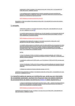 ACRESCIDO O ITEM 3 À ALÍNEA "b" DO INCISO VIII DO ART. 8º PELO ART. 2º DO DECRETO Nº
5.935, DE 22.04.04 - VIGÊNCIA: 28.04.04.
3. de transferência entre os estabelecimentos industrial e atacadista de empresa beneficiária dos
programas PRODUZIR ou FOMENTAR, desde que o contribuinte celebre termo de acordo de regime
especial com a Secretaria da Fazenda para tal fim;
NOTA: Redação com vigência de 28.04.04 a 30.09.05.
REVOGADO O ITEM 3 DA ALÍNEA "B" DO INCISO VIII PELO ART. 2º Do DECRETO Nº 6.251/05, DE 20.09.05 -
VIGÊNCIA: 01.10.05.
3. revogado.
ACRESCIDA A ALÍNEA "C" AO INCISO VIII DO ART. 8º PELO ART. 2º DO DECRETO Nº 5.132, DE
03.11.99 - VIGÊNCIA: 01.01.00. K9
c) o benefício aplica-se apenas ao contribuinte que, em meio magnético ou por transmissão eletrônica de
dados, apresentar as informações contidas em todos documentos fiscais por ele emitidos, no prazo e
forma estabelecidos na legislação tributária;
NOTA: Redação com vigência de 01.01.00 a 31.12.00.
CONFERIDA NOVA REDAÇÃO À ALÍNEA "C" DO INCISO VIII DO ART. 8º PELO ART. 2º DO
DECRETO Nº 5.245, DE 19.06.00 - VIGÊNCIA: 01.01.01.
c) o benefício aplica-se apenas ao contribuinte usuário do sistema eletrônico de processamento de dados
para emitir documento fiscal e escriturar livro fiscal, nos termos do Anexo X deste regulamento, que, por
transmissão eletrônica de dados ou meio magnético, entregue ao Departamento de Informações
Econômico Fiscais - DIEF - as informações contidas em todos documentos fiscais por ele emitidos, no
prazo e forma estabelecidos na legislação tributária;
NOTAS:
1. O art. 3º do Decreto nº 5.245, de 19.06.00, convalida ao operações efetuadas, até 31.08.00, com
redução de base de cálculo sem a observância do disposto na alínea "c", desde que, o contribuinte tenha
atendido as demais exigências;
2. Inicialmente a vigência era 01.09.00, porém, o art. 4º do Decreto nº 5.290, de 04.10.00, prorrogou para
01.01.01;
3. O art. 4º do Decreto nº 5.290, de 04.10.00, convalida ao operações efetuadas com redução de base de
cálculo sem a observância do disposto na alínea "c", desde que, o contribuinte tenha atendido as demais
exigências;
4. Redação sem vigência em função da alteração retroagir a 01.01.01.
CONFERIDA NOVA REDAÇÃO À ALÍNEA "C" DO INCISO VIII DO ART. 8º PELO ART. 1º DO DECRETO Nº 5.354,
DE 23.01.01 - VIGÊNCIA: 01.01.01.
c) o benefício aplica-se apenas ao contribuinte que, ainda que por intermédio
de contabilista autorizado, escriture livro fiscal por meio de sistema eletrônico
de processamento de dados nos termos do Anexo X deste regulamento, e:
1. forneça ao Departamento de Informações Econômico Fiscais - DIEF -, mediante transmissão eletrônica
de dados ou meio magnético, informações contidas em todos documentos fiscais por ele emitidos, no
prazo e forma estabelecidos na legislação tributária;
NOTA: Redação com vigência de 01.01.01 a 11.09.03.
CONFERIDA NOVA REDAÇÃO AO item 1 da alínea "c" do inciso vIII do art. 8º PELO ART. 2º DO DECRETO Nº
5.825, DE 05.09.03 - VIGÊNCIA: 12.09.03.
 