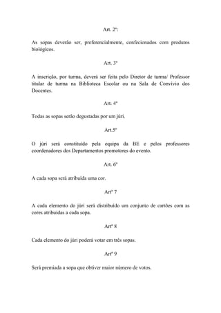 Art. 2º:
As sopas deverão ser, preferencialmente, confecionados com produtos
biológicos.
Art. 3º
A inscrição, por turma, deverá ser feita pelo Diretor de turma/ Professor
titular de turma na Biblioteca Escolar ou na Sala de Convívio dos
Docentes.
Art. 4º
Todas as sopas serão degustadas por um júri.
Art.5º
O júri será constituído pela equipa da BE e pelos professores
coordenadores dos Departamentos promotores do evento.
Art. 6º
A cada sopa será atribuída uma cor.
Artº 7
A cada elemento do júri será distribuído um conjunto de cartões com as
cores atribuídas a cada sopa.
Artº 8
Cada elemento do júri poderá votar em três sopas.
Artº 9
Será premiada a sopa que obtiver maior número de votos.
 