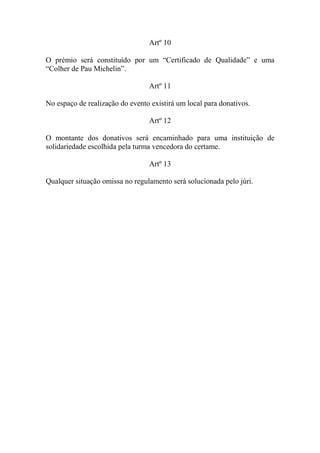 Artº 10
O prémio será constituído por um “Certificado de Qualidade” e uma
“Colher de Pau Michelin”.
Artº 11
No espaço de realização do evento existirá um local para donativos.
Artº 12
O montante dos donativos será encaminhado para uma instituição de
solidariedade escolhida pela turma vencedora do certame.
Artº 13
Qualquer situação omissa no regulamento será solucionada pelo júri.
 