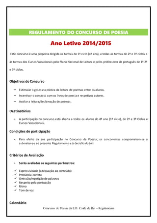 Concurso de Poesia da E.B. Caíde de Rei - Regulamento
REGULAMENTO DO CONCURSO DE POESIA
Ano Letivo 2014/2015
Este concurso é uma proposta dirigida às turmas do 1º ciclo (4º ano), a todas as turmas de 2º e 3º ciclos e
às turmas dos Cursos Vocacionais pelo Plano Nacional de Leitura e pelos professores de português de 1º 2º
e 3º ciclos.
Objetivos doConcurso
 Estimular o gosto e a prática da leitura de poemas entre os alunos.
 Incentivar o contacto com os livros de poesia e respetivos autores.
 Avaliar a leitura/declamação de poemas.
Destinatários
 A participação no concurso está aberta a todos os alunos do 4º ano (1º ciclo), do 2º e 3º Ciclos e
Cursos Vocacionais.
Condições de participação
 Para efeito da sua participação no Concurso de Poesia, os concorrentes comprometem-se a
submeter-se ao presente Regulamento e à decisão do Júri.
Critérios de Avaliação
 Serão avaliados os seguintes parâmetros:
 Expressividade (adequação ao conteúdo)
 Pronúncia correta
 Omissão/repetição de palavras
 Respeito pela pontuação
 Ritmo
 Tom de voz
Calendário
 