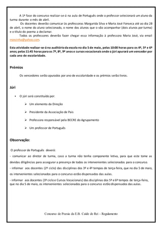 Concurso de Poesia da E.B. Caíde de Rei - Regulamento
A 1ª fase do concurso realizar-se-á na aula de Português onde o professor selecionará um aluno da
turma durante o mês de abril.
Os docentes deverão comunicar às professoras Margarida Silva e Maria José Fonseca até ao dia 28
de abril, o nome do aluno selecionado, o nome dos alunos que o vão acompanhar (dois alunos por turma)
e o título do poema a declamar.
Todos os professores deverão fazer chegar essa informação à professora Maria José, via email
mzezinha@yahoo.com.
Esta atividade realizar-se-á no auditórioda escola no dia 5 de maio, pelas 10:00 horas para os 4º, 5º e 6º
anos; pelas 11:45 horas para os 7º, 8º, 9º anos e cursos vocacionais onde o júri apurará um vencedor por
cada ano de escolaridade.
Prémios
Os vencedores serão apurados por ano de escolaridade e os prémios serão livros.
Júri
 O júri será constituído por:
 Um elemento da Direção
 Presidente da Associação de Pais
 Professora responsável pela BECRE do Agrupamento
 Um professor de Português
Observação:
O professor de Português deverá:
- comunicar ao diretor de turma, caso a turma não tenha componente letiva, para que este tome as
devidas diligências para assegurar a presença de todos os intervenientes selecionados para o concurso.
- informar aos docentes (2º ciclo) das disciplinas dos 3º e 4º tempos de terça-feira, que no dia 5 de maio,
os intervenientes selecionados para o concurso estão dispensados das aulas.
- informar aos docentes (3º ciclo e Cursos Vocacionais) das disciplinas dos 5º e 6º tempos de terça-feira,
que no dia 5 de maio, os intervenientes selecionados para o concurso estão dispensados das aulas.
 