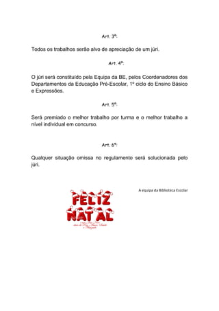 Art. 3º:

Todos os trabalhos serão alvo de apreciação de um júri.

                                 Art. 4º:


O júri será constituído pela Equipa da BE, pelos Coordenadores dos
Departamentos da Educação Pré-Escolar, 1º ciclo do Ensino Básico
e Expressões.

                              Art. 5º:

Será premiado o melhor trabalho por turma e o melhor trabalho a
nível individual em concurso.


                              Art. 6º:

Qualquer situação omissa no regulamento será solucionada pelo
júri.



                                              A equipa da Biblioteca Escolar
 