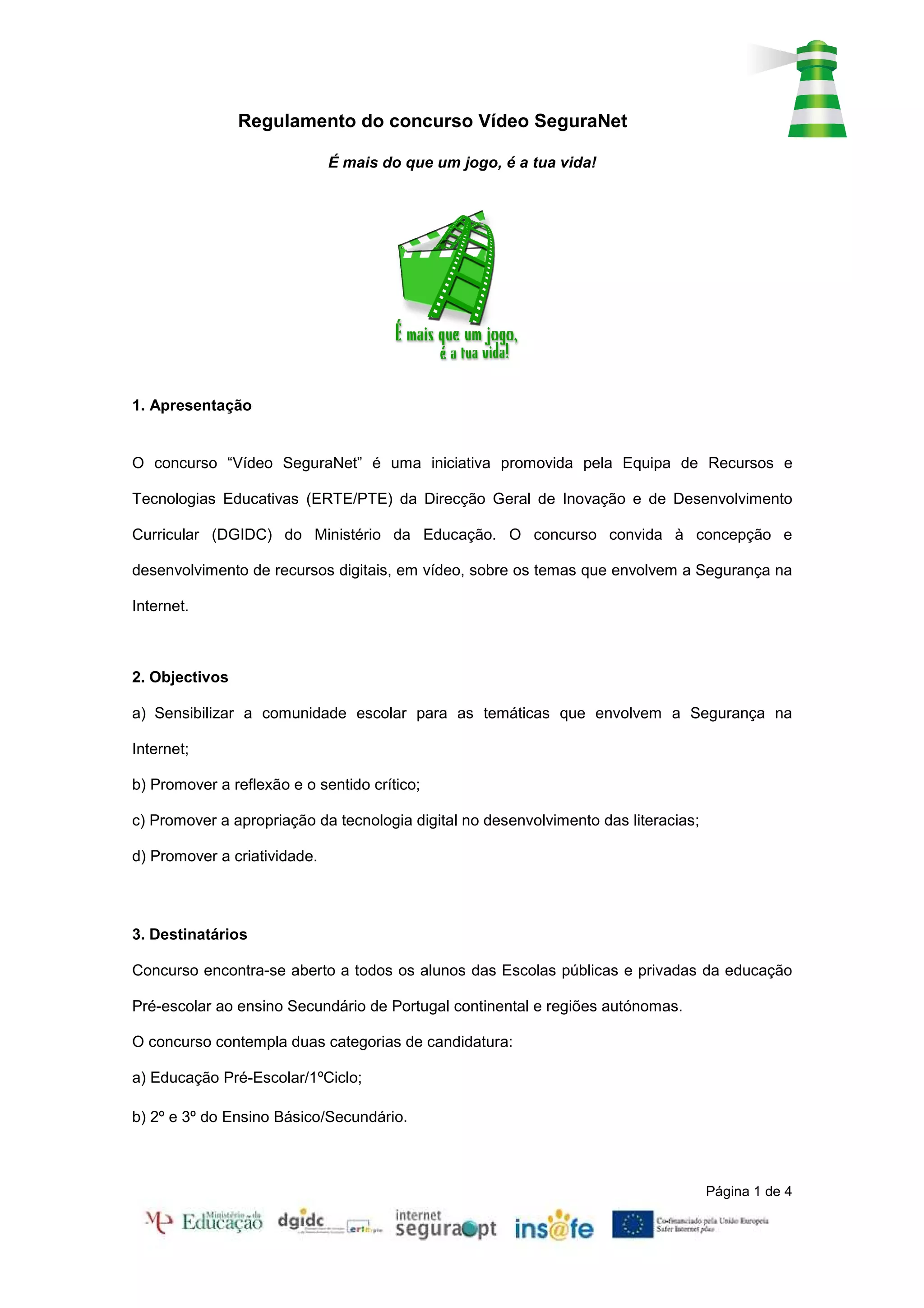 Regulamento do concurso Vídeo SeguraNet

                              É mais do que um jogo, é a tua vida!




1. Apresentação


O concurso “Vídeo SeguraNet” é uma iniciativa promovida pela Equipa de Recursos e

Tecnologias Educativas (ERTE/PTE) da Direcção Geral de Inovação e de Desenvolvimento

Curricular (DGIDC) do Ministério da Educação. O concurso convida à concepção e

desenvolvimento de recursos digitais, em vídeo, sobre os temas que envolvem a Segurança na

Internet.



2. Objectivos

a) Sensibilizar a comunidade escolar para as temáticas que envolvem a Segurança na

Internet;

b) Promover a reflexão e o sentido crítico;

c) Promover a apropriação da tecnologia digital no desenvolvimento das literacias;

d) Promover a criatividade.




3. Destinatários

Concurso encontra-se aberto a todos os alunos das Escolas públicas e privadas da educação

Pré-escolar ao ensino Secundário de Portugal continental e regiões autónomas.

O concurso contempla duas categorias de candidatura:

a) Educação Pré-Escolar/1ºCiclo;

b) 2º e 3º do Ensino Básico/Secundário.



                                                                                     Página 1 de 4
 