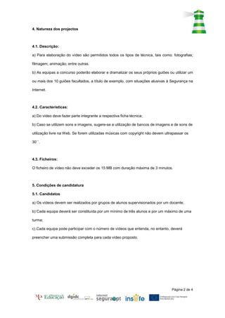 4. Natureza dos projectos



4.1. Descrição:

a) Para elaboração do vídeo são permitidos todos os tipos de técnica, tais como: fotografias;

filmagem; animação; entre outras.

b) As equipas a concurso poderão elaborar e dramatizar os seus próprios guiões ou utilizar um

ou mais dos 10 guiões facultados, a título de exemplo, com situações alusivas à Segurança na

Internet.



4.2. Características:

a) Do vídeo deve fazer parte integrante a respectiva ficha técnica;

b) Caso se utilizem sons e imagens, sugere-se a utilização de bancos de imagens e de sons de

utilização livre na Web. Se forem utilizadas músicas com copyright não devem ultrapassar os

30´´.



4.3. Ficheiros:

O ficheiro de vídeo não deve exceder os 15 MB com duração máxima de 3 minutos.



5. Condições de candidatura

5.1. Candidatos

a) Os vídeos devem ser realizados por grupos de alunos supervisionados por um docente;

b) Cada equipa deverá ser constituída por um mínimo de três alunos e por um máximo de uma

turma;

c) Cada equipa pode participar com o número de vídeos que entenda, no entanto, deverá

preencher uma submissão completa para cada vídeo proposto.




                                                                                 Página 2 de 4
 