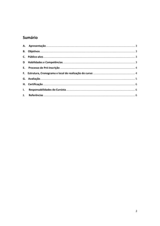 2
Sumário
A. Apresentação........................................................................................................................ 3
B. Objetivos................................................................................................................................ 3
C. Público-alvo............................................................................................................................ 3
D Habilidades e Competências................................................................................................. 3
E. Processo de Pré-inscrição ..................................................................................................... 4
F. Estrutura, Cronograma e local de realização do curso: ........................................................ 4
G. Avaliação................................................................................................................................ 5
H. Certificação............................................................................................................................ 6
I. Responsabilidades do Cursista............................................................................................. 6
J. Referências ........................................................................................................................... 6
 