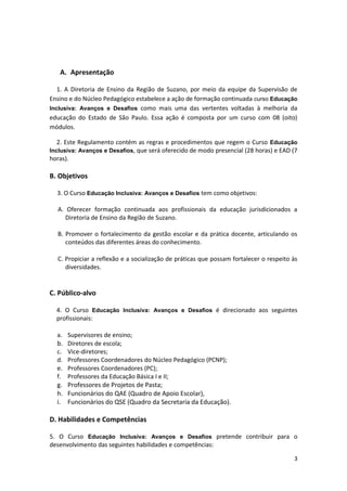 3
A. Apresentação
1. A Diretoria de Ensino da Região de Suzano, por meio da equipe da Supervisão de
Ensino e do Núcleo Pedagógico estabelece a ação de formação continuada curso Educação
Inclusiva: Avanços e Desafios como mais uma das vertentes voltadas à melhoria da
educação do Estado de São Paulo. Essa ação é composta por um curso com 08 (oito)
módulos.
2. Este Regulamento contém as regras e procedimentos que regem o Curso Educação
Inclusiva: Avanços e Desafios, que será oferecido de modo presencial (28 horas) e EAD (7
horas).
B. Objetivos
3. O Curso Educação Inclusiva: Avanços e Desafios tem como objetivos:
A. Oferecer formação continuada aos profissionais da educação jurisdicionados a
Diretoria de Ensino da Região de Suzano.
B. Promover o fortalecimento da gestão escolar e da prática docente, articulando os
conteúdos das diferentes áreas do conhecimento.
C. Propiciar a reflexão e a socialização de práticas que possam fortalecer o respeito às
diversidades.
C. Público-alvo
4. O Curso Educação Inclusiva: Avanços e Desafios é direcionado aos seguintes
profissionais:
a. Supervisores de ensino;
b. Diretores de escola;
c. Vice-diretores;
d. Professores Coordenadores do Núcleo Pedagógico (PCNP);
e. Professores Coordenadores (PC);
f. Professores da Educação Básica I e II;
g. Professores de Projetos de Pasta;
h. Funcionários do QAE (Quadro de Apoio Escolar),
i. Funcionários do QSE (Quadro da Secretaria da Educação).
D. Habilidades e Competências
5. O Curso Educação Inclusiva: Avanços e Desafios pretende contribuir para o
desenvolvimento das seguintes habilidades e competências:
 