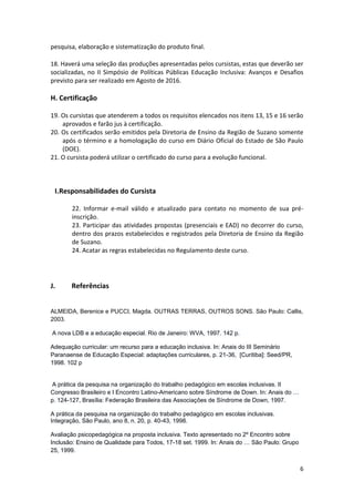 6
pesquisa, elaboração e sistematização do produto final.
18. Haverá uma seleção das produções apresentadas pelos cursistas, estas que deverão ser
socializadas, no II Simpósio de Políticas Públicas Educação Inclusiva: Avanços e Desafios
previsto para ser realizado em Agosto de 2016.
H. Certificação
19. Os cursistas que atenderem a todos os requisitos elencados nos itens 13, 15 e 16 serão
aprovados e farão jus à certificação.
20. Os certificados serão emitidos pela Diretoria de Ensino da Região de Suzano somente
após o término e a homologação do curso em Diário Oficial do Estado de São Paulo
(DOE).
21. O cursista poderá utilizar o certificado do curso para a evolução funcional.
I.Responsabilidades do Cursista
22. Informar e-mail válido e atualizado para contato no momento de sua pré-
inscrição.
23. Participar das atividades propostas (presenciais e EAD) no decorrer do curso,
dentro dos prazos estabelecidos e registrados pela Diretoria de Ensino da Região
de Suzano.
24. Acatar as regras estabelecidas no Regulamento deste curso.
J. Referências
ALMEIDA, Berenice e PUCCI, Magda. OUTRAS TERRAS, OUTROS SONS. São Paulo: Callis,
2003.
A nova LDB e a educação especial. Rio de Janeiro: WVA, 1997. 142 p.
Adequação curricular: um recurso para a educação inclusiva. In: Anais do III Seminário
Paranaense de Educação Especial: adaptações curriculares, p. 21-36, [Curitiba]: Seed/PR,
1998. 102 p
A prática da pesquisa na organização do trabalho pedagógico em escolas inclusivas. II
Congresso Brasileiro e I Encontro Latino-Americano sobre Síndrome de Down. In: Anais do …
p. 124-127, Brasília: Federação Brasileira das Associações de Síndrome de Down, 1997.
A prática da pesquisa na organização do trabalho pedagógico em escolas inclusivas.
Integração, São Paulo, ano 8, n. 20, p. 40-43, 1998.
Avaliação psicopedagógica na proposta inclusiva. Texto apresentado no 2º Encontro sobre
Inclusão: Ensino de Qualidade para Todos, 17-18 set. 1999. In: Anais do … São Paulo: Grupo
25, 1999.
 