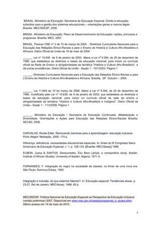 7
BRASIL. Ministério da Educação. Secretaria de Educação Especial. Direito à educação:
subsídios para a gestão dos sistemas educacionais – orientações gerais e marcos legais.
Brasília: MEC/SEESP, 2006.
BRASIL. Ministério da Educação. Plano de Desenvolvimento da Educação: razões, princípios e
programas. Brasília: MEC, 2007.
BRASIL. Parecer CNE nº 3 de 10 de março de 2004. : Diretrizes Curriculares Nacionais para a
Educação das Relações Étnico-Raciais e para o Ensino de História e Cultura Afro-Brasileira e
Africana. Diário Oficial da União de 19 de maio de 2004.
______. Lei nº 10.639 de 9 de janeiro de 2003. Altera a Lei n
o
9.394, de 20 de dezembro de
1996, que estabelece as diretrizes e bases da educação nacional, para incluir no currículo
oficial da Rede de Ensino a obrigatoriedade da temática "História e Cultura Afro-Brasileira", e
dá outras providências. Diário Oficial da União - Seção 1 - 10/1/2003, Página 1
______. Diretrizes Curriculares Nacionais para a Educação das Relações Étnico-Raciais e para
o Ensino de História e Cultura Afro-Brasileira e Africana. Brasília, DF. Outubro – 2004.
______. Lei 11.645 de 10 de março de 2008. Altera a Lei nº 9.394, de 20 de dezembro de
1996, modificada pela Lei nº 10.639, de 9 de janeiro de 2003, que estabelece as diretrizes e
bases da educação nacional, para incluir no currículo oficial da rede de ensino a
obrigatoriedade da temática "História e Cultura Afro-Brasileira e Indígena". Diário Oficial da
União - Seção 1 - 11/3/2008, Página 1.
______. Ministério da Educação / Secretaria da Educação Continuada, Alfabetização e
Diversidade. Orientações e Ações para Educação das Relações Étnico-Raciais Brasília:
SECAD, 2006.
CARVALHO, Rosita Edler. Removendo barreiras para a aprendizagem: educação inclusiva.
Porto Alegre: Mediação, 2000. 174 p.
Diferença, deficiência, necessidades educacionais especiais. In: Anais do III Congresso Ibero-
Americano de Educação Especial, v. 1, p. 128-133, [Brasília: MEC/Seesp] 1998.
ELBEIN, Juana & SANTOS, Deoscoredes. Èsù Bara Láróyè, a comparative study, Ibadan,
Institute of African Studies, University of Ibadan, Nigeria, 1971 A.
FERNANDES, F. Integração do negro na sociedade de classes: no limiar de uma nova era.
São Paulo: Dominus Edusp, 1965.
Integração e inclusão: do que estamos falando?. In: Educação especial: Tendências atuais, p.
23-27, Rio de Janeiro: MEC/Acerp, 1998. 60 p.
MEC/SEESP. Política Nacional de Educação Especial na Perspectiva da Educação Inclusiva
(versão preliminar) 2007. Disponível em www.mec.gov.br/seesp/programas_e_acoes.shtm.
Último acesso em 14 de maio de 2010.
 