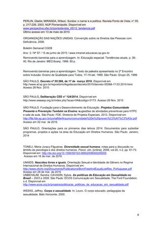8
PERLIN, Gladis; MIRANDA, Wilson. Surdos: o narrar e a política. Revista Ponto de Vista, n° 05,
p. 217-226, 2003. NUP.Florianópolis. Disponível em
www.perspectiva.ufsc.br/pontodevista_05/12_tendencia.pdf
Último acesso em 13 de maio de 2010.
ORGANIZAÇÃO DAS NAÇÕES UNIDAS. Convenção sobre os Direitos das Pessoas com
Deficiência, 2006.
Boletim Semanal CGEB
Ano: 3 / Nº 97 / 15 de junho de 2015 / www.intranet.educacao.sp.gov.br
Removendo barreiras para a aprendizagem. In: Educação especial: Tendências atuais, p. 36-
40, Rio de Janeiro: MEC/Acerp, 1998. 60 p.
Removendo barreiras para a aprendizagem. Texto da palestra apresentada no 2º Encontro
sobre Inclusão: Ensino de Qualidade para Todos, 17-19 set. 1999. São Paulo: Grupo 25, 1999.
SÃO PAULO, Decreto nº 55.588, de 17 de março 2010. Disponível em
http://www.al.sp.gov.br/repositorio/legislacao/decreto/2010/decreto-55588-17.03.2010.html.
Acesso 26 Nov. 2015
SÃO PAULO, Deliberação CEE n° 124/2014. Disponível em
http://www.sieeesp.org.br/index.php?acao=54&codigo=3173. Acesso 26 Nov. 2015
SÃO PAULO. Fundação para o Desenvolvimento da Educação. Projetos Comunidade
Presente e Prevenção Também se Ensina: sugestões de atividades preventivas para HTPC
e sala de aula. São Paulo: FDE, Diretoria de Projetos Especiais, 2012. Disponível em
http://file.fde.sp.gov.br/portalfde/Arquivo/comunidade%20e%20preven%C3%A7%C3%A3o.pdf
Acesso em 02 mar de 2016.
SÃO PAULO, Orientações para os primeiros dias letivos 2014. Documentos para subsidiar
programas, projetos e ações na área da Educação em Direitos Humanos. São Paulo. Janeiro,
2014
TONELI, Maria Juracy Filgueiras. Diversidade sexual humana: notas para a discussão no
âmbito da psicologia e dos direitos humanos. Psicol. clin. [online]. 2008, vol.20, n.2, pp. 61-73.
Disponível em: http://dx.doi.org/10.1590/S0103-56652008000200005
Acesso em 16 de mar. de 2016.
UNAIDS. Nascidos livres e iguais. Orientação Sexual e Identidade de Gênero no Regime
Internacional de Direitos Humanos. Disponível em:
http://www.ohchr.org/Documents/Publications/BornFreeAndEqualLowRes_Portuguese.pdf
Acesso em 28 de mar. de 2016
UNBEHAUM, Sandra; CAVASIN; Sylvia. As políticas de Educação em Sexualidade no
Brasil – 2003 a 2008. São Paulo: ECOS Comunicação em Sexualidade; The Ford Foundation,
s.d. Disponível em
http://www.ecos.org.br/projetos/politica/as_politicas_de_educacao_em_sexualidade.pdf
WEEKS, Jeffrey. Corpo e sexualidade. In: Louro. O corpo educado: pedagogias da
sexualidade. Belo Horizonte, 2000.
 