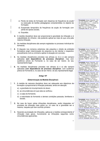 Formatada: Avanço: Esquerda: 1,59
      c) Perda de bolsa de formação sem dispensa de frequência da acção        cm, Com números + Nível: 3 + Estilo
         ou execução de tarefas pedagógicas compreendidas no objecto da        de numeração: a, b, c, … + Iniciar em:
                                                                               3 + Alinhamento: À esquerda +
         formação;                                                             Alinhado a: 3,49 cm + Tabulação
                                                                               após: 4,13 cm + Avanço: 4,13 cm,
      d) Suspensão temporária da frequência da acção de formação com           Tabulações: Não em 4,13 cm
         perda de apoios sociais;
      e) Expulsão.

2. A medida disciplinar deve ser proporcional à gravidade da infracção e à
   culpabilidade do infractor, não podendo aplicar-se mais do que uma pela
   mesma infracção.

3. As medidas disciplinares são sempre registadas no processo individual do
   formando.

4. O disposto nos números anteriores não prejudica o direito da entidade       Formatada: Avanço: Esquerda: 0,47
                                                                               cm, Pendente: 0,8 cm, Com números
   formadora exigir indemnização de prejuízos ou de intentar o respectivo      + Nível: 1 + Estilo de numeração: 1, 2,
   procedimento civil ou criminal a aplicar à situação em concreto.            3, … + Iniciar em: 4 + Alinhamento: À
                                                                               esquerda + Alinhado a: 3,9 cm +
                                                                               Tabulação após: 4,54 cm + Avanço:
5.   As medidas disciplinares previstas nas alíneas a), b) e c) são sempre     4,54 cm, Tabulações: -3,17 cm, Listar
     aplicadas sem dependência de processo disciplinar, mas com                tabulação + Não em 0,63 cm + 4,54
                                                                               cm
     audiência prévia do Formando e, no caso de ser menor, do seu
                                                                               Formatada: Avanço: Esquerda: 0,47
     representante legal.                                                      cm, Pendente: 0,8 cm, Com números
                                                                               + Nível: 1 + Estilo de numeração: 1, 2,
6.   As medidas disciplinares previstas nas alíneas d) e e) são sempre         3, … + Iniciar em: 4 + Alinhamento: À
                                                                               esquerda + Alinhado a: 3,9 cm +
     aplicadas com dependência de processo disciplinar, com audiência          Tabulação após: 4,54 cm + Avanço:
     prévia do Formando e, no caso de ser menor, do seu representante legal.   4,54 cm, Tabulações: Não em 4,54 cm
                                                                               Formatada: Avanço: Esquerda: 0,47
                                                                               cm, Pendente: 0,8 cm, Com números
                                 Artigo 19º                                    + Nível: 1 + Estilo de numeração: 1, 2,
                                                                               3, … + Iniciar em: 4 + Alinhamento: À
                                                                               esquerda + Alinhado a: 3,9 cm +
                  (Determinação da Medida Disciplinar)                         Tabulação após: 4,54 cm + Avanço:
                                                                               4,54 cm, Tabulações: Não em 4,54 cm

1. A medida de natureza disciplinar deve ser adequada aos objectivos de        Formatada: Avanço: Esquerda: 0,44
                                                                               cm, Pendente: 0,77 cm, Com números
   formação e proporcional à infracção praticada, tendo em atenção:            + Nível: 1 + Estilo de numeração: 1, 2,
                                                                               3, … + Iniciar em: 1 + Alinhamento: À
     a) a gravidade do incumprimento do dever;                                 esquerda + Alinhado a: 1 cm +
                                                                               Tabulação após: 1,63 cm + Avanço:
     b) as circunstâncias em que esta se verificou;                            1,63 cm, Tabulações: Não em 1,63 cm
     c) a culpa do formando;
     d) a maturidade do formando e demais condições pessoais, familiares e
        sociais.                                                               Formatada: Avanço: Esquerda: 0,49
                                                                               cm, Pendente: 0,77 cm, Com números
                                                                               + Nível: 1 + Estilo de numeração: 1, 2,
2. No caso de haver várias infracções disciplinares, serão integradas no       3, … + Iniciar em: 1 + Alinhamento: À
   processo da infracção mais grave ou, no caso de a gravidade ser a           esquerda + Alinhado a: 1 cm +
                                                                               Tabulação após: 1,63 cm + Avanço:
   mesma, naquela que tiver ocorrido primeiro                                  1,63 cm, Tabulações: Não em 1,63 cm
                                                                               Formatada: Avanço: Esquerda: 0,49
                                                                               cm, Pendente: 0,77 cm, Com números
3. Havendo acumulação de infracções, aplica-se a medida correspondente à       + Nível: 1 + Estilo de numeração: 1, 2,
   infracção mais grave, funcionando as infracções seguintes como              3, … + Iniciar em: 1 + Alinhamento: À
                                                                               esquerda + Alinhado a: 1 cm +
   circunstâncias agravantes.                                                  Tabulação após: 1,63 cm + Avanço:
                                                                               1,63 cm, Tabulações: Não em 1,63 cm

                                                                          13
 