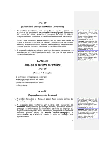 Artigo 28º

        (Suspensão da Execução das Medidas Disciplinares)

1. As medidas disciplinares, com excepção da expulsão, podem ser            Formatada: Avanço: Esquerda: 0,63
                                                                            cm, Com números + Nível: 1 + Estilo
   suspensas por proposta da Equipa Técnico-Pedagógica e por decisão        de numeração: 1, 2, 3, … + Iniciar em:
   do Director do Centro, atendendo à gravidade da culpa, ao anterior       1 + Alinhamento: À esquerda +
   comportamento do formando e às circunstâncias atenuantes da infracção.   Alinhado a: 1 cm + Tabulação após:
                                                                            1,63 cm + Avanço: 1,63 cm,
                                                                            Tabulações: Não em 1,63 cm
2. O período de suspensão poderá ser fixado por um prazo até 6 meses, a     Formatada: Avanço: Esquerda: 0,63
   contar da data da notificação da decisão, considerando-se tacitamente    cm, Com números + Nível: 1 + Estilo
                                                                            de numeração: 1, 2, 3, … + Iniciar em:
   revogada a medida disciplinar, caso no referido período o formando não   1 + Alinhamento: À esquerda +
   pratique qualquer outro acto passível de procedimento disciplinar.       Alinhado a: 1 cm + Tabulação após:
                                                                            1,63 cm + Avanço: 1,63 cm,
                                                                            Tabulações: Não em 1,63 cm
3. A suspensão referida nos números anteriores é revogada, sempre que, no
                                                                            Formatada: Avanço: Esquerda: 0,63
   seu decurso, o formando pratique infracção pela qual lhe seja aplicada   cm, Com números + Nível: 1 + Estilo
   nova medida disciplinar.                                                 de numeração: 1, 2, 3, … + Iniciar em:
                                                                            1 + Alinhamento: À esquerda +
                                                                            Alinhado a: 1 cm + Tabulação após:
                                                                            1,63 cm + Avanço: 1,63 cm,
                                                                            Tabulações: Não em 1,63 cm
                            CAPÍTULO VI

            CESSAÇÃO DO CONTRATO DE FORMAÇÃO

                              Artigo 29º

                        (Formas de Cessação)

 O contrato de formação pode cessar por:
 a) Revogação por acordo das partes;
 b) Rescisão por qualquer das partes;
 c) Caducidade.


                              Artigo 30º

                  (Revogação por acordo das partes)

1. A entidade formadora e o formando podem fazer cessar o contrato de       Formatada: Avanço: Esquerda: 0,63
                                                                            cm, Com números + Nível: 1 + Estilo
   formação por acordo.                                                     de numeração: 1, 2, 3, … + Iniciar em:
                                                                            1 + Alinhamento: À esquerda +
2. A revogação pode verificar-se por motivos não imputáveis ao              Alinhado a: 1 cm + Tabulação após:
                                                                            1,63 cm + Avanço: 1,63 cm,
   formando, nomeadamente, por doença, acidente, assistência à família,     Tabulações: Não em 1,63 cm
   protecção na maternidade ou paternidade, obtenção de emprego, ou         Formatada: Avanço: Esquerda: 0,63
   inaptidão manifesta para a acção de formação, sempre que se demonstre    cm, Com números + Nível: 1 + Estilo
                                                                            de numeração: 1, 2, 3, … + Iniciar em:
   mediante parecer escrito da Equipa Técnico-Pedagógica, a                 1 + Alinhamento: À esquerda +
   impossibilidade de o formando concluir a acção de formação com           Alinhado a: 1 cm + Tabulação após:
   aproveitamento.                                                          1,63 cm + Avanço: 1,63 cm,
                                                                            Tabulações: Não em 1,63 cm

                                                                       19
 