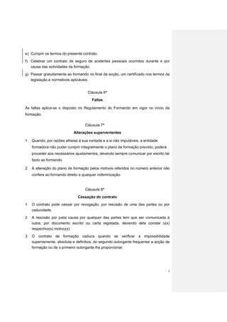 e) Cumprir os termos do presente contrato;
f) Celebrar um contrato de seguro de acidentes pessoais ocorridos durante e por
    causa das actividades da formação.
g) Passar gratuitamente ao formando no final da acção, um certificado nos termos da
   legislação e normativos aplicáveis.


                                    Cláusula 6ª

                                         Faltas

Às faltas aplica-se o disposto no Regulamento do Formando em vigor no início da
formação.

                                   Cláusula 7ª
                            Alterações supervenientes

1   Quando, por razões alheias à sua vontade e a si não imputáveis, a entidade
    formadora não puder cumprir integralmente o plano de formação previsto, poderá
    proceder aos necessários ajustamentos, devendo sempre comunicar por escrito tal
    facto ao formando.

2   A alteração do plano de formação pelos motivos referidos no número anterior não
    confere ao formando direito a qualquer indemnização.


                                   Cláusula 8ª
                               Cessação do contrato

1   O contrato pode cessar por revogação, por rescisão de uma das partes ou por
    caducidade.
2   A rescisão por justa causa por qualquer das partes tem que ser comunicada à
    outra, por documento escrito ou carta registada, devendo dela constar o(s)
    respectivo(s) motivo(s).
3   O contrato de formação caduca quando se verificar a impossibilidade
    superveniente, absoluta e definitiva, do segundo outorgante frequentar a acção de
    formação ou de o primeiro outorgante lha proporcionar.




                                                                                     4
 