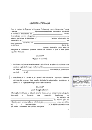CONTRATO DE FORMAÇÃO



Entre o Instituto do Emprego e Formação Profissional, com o Número de Pessoa
Colectiva ____________________, legalmente representado pelo director do Centro
de Formação Profissional de ___________________________________, adiante
designado por primeiro outorgante e _______________________________________,
portador do Bilhete de Identidade n.º ________________, emitido pelo arquivo de
identificação de ____________________________________________________, em
____-____-____, residente em _________________________________________,
concelho de _________________________________________________, distrito de
_____________________________________, adiante designado como segundo
outorgante, é celebrado o presente contrato de formação, o qual se rege pelas
seguintes cláusulas:

                                    Cláusula 1ª
                                Objecto do contrato


1   O primeiro outorgante compromete-se a proporcionar ao segundo outorgante, que
    aceita, a acção de formação profissional de ______________________________,
    na área de ________________________________, de qualificação profissional
    de nível _____ da UE.

                                                                                        Formatada: Avanço: Esquerda: 0 cm,
2   Nos termos do nº 3 do Artº 4º do Decreto-Lei nº 242/88, de 7 de Julho, o presente   Pendente: 0,74 cm, Com números +
                                                                                        Nível: 1 + Estilo de numeração: 1, 2,
    contrato não gera nem titula relações de trabalho subordinado e caduca com a        3, … + Iniciar em: 1 + Alinhamento: À
                                                                                        esquerda + Alinhado a: 0,63 cm +
    conclusão da acção de formação para que foi celebrado.                              Tabulação após: 1,27 cm + Avanço:
                                                                                        1,27 cm, Tabulações: -1,9 cm, Listar
                                                                                        tabulação + Não em 0,63 cm + 1,27
                                                                                        cm
                                    Cláusula 2ª
                             Local, duração e horário

A formação identificada na cláusula anterior é assegurada pelo primeiro outorgante
decorrendo     a       formação      nas       instalações     localizadas     em
_____________________________________________________, no concelho de
__________________________________________________, ou noutras por ele
indicadas, com uma duração de referência de _______________ horas, com início
em ___ / ___ / ___, terminando em ___ / ___ / ___, e de acordo com os horários
que vierem a ser fixados pelo primeiro outorgante.
                                                                                    1
 