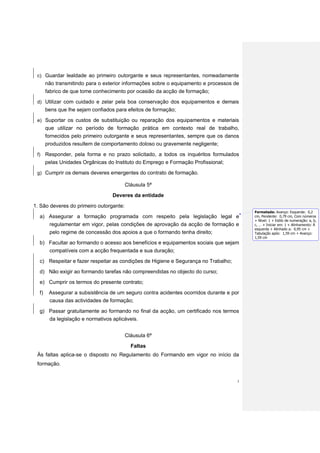 c) Guardar lealdade ao primeiro outorgante e seus representantes, nomeadamente
       não transmitindo para o exterior informações sobre o equipamento e processos de
       fabrico de que tome conhecimento por ocasião da acção de formação;
 d) Utilizar com cuidado e zelar pela boa conservação dos equipamentos e demais
       bens que lhe sejam confiados para efeitos de formação;
 e) Suportar os custos de substituição ou reparação dos equipamentos e materiais
       que utilizar no período de formação prática em contexto real de trabalho,
       fornecidos pelo primeiro outorgante e seus representantes, sempre que os danos
       produzidos resultem de comportamento doloso ou gravemente negligente;
 f)    Responder, pela forma e no prazo solicitado, a todos os inquéritos formulados
       pelas Unidades Orgânicas do Instituto do Emprego e Formação Profissional;
 g) Cumprir os demais deveres emergentes do contrato de formação.

                                         Cláusula 5ª
                                  Deveres da entidade

1. São deveres do primeiro outorgante:
                                                                                         Formatada: Avanço: Esquerda: 0,2
  a) Assegurar a formação programada com respeito pela legislação legal e                cm, Pendente: 0,79 cm, Com números
                                                                                         + Nível: 1 + Estilo de numeração: a, b,
     regulamentar em vigor, pelas condições de aprovação da acção de formação e          c, … + Iniciar em: 1 + Alinhamento: À
                                                                                         esquerda + Alinhado a: 0,95 cm +
     pelo regime de concessão dos apoios a que o formando tenha direito;                 Tabulação após: 1,59 cm + Avanço:
                                                                                         1,59 cm
  b) Facultar ao formando o acesso aos benefícios e equipamentos sociais que sejam
        compatíveis com a acção frequentada e sua duração;
  c) Respeitar e fazer respeitar as condições de Higiene e Segurança no Trabalho;
  d) Não exigir ao formando tarefas não compreendidas no objecto do curso;
  e) Cumprir os termos do presente contrato;
  f)    Assegurar a subsistência de um seguro contra acidentes ocorridos durante e por
        causa das actividades de formação;

  g) Passar gratuitamente ao formando no final da acção, um certificado nos termos
     da legislação e normativos aplicáveis.


                                         Cláusula 6ª
                                           Faltas
 Às faltas aplica-se o disposto no Regulamento do Formando em vigor no início da
 formação.


                                                                                     3
 