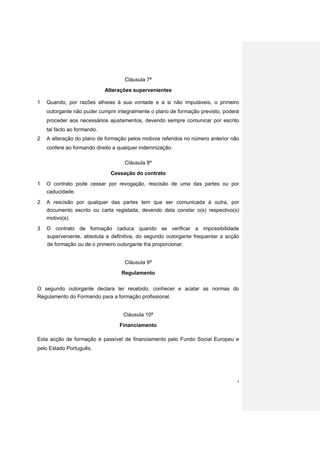 Cláusula 7ª
                             Alterações supervenientes

1   Quando, por razões alheias à sua vontade e a si não imputáveis, o primeiro
    outorgante não puder cumprir integralmente o plano de formação previsto, poderá
    proceder aos necessários ajustamentos, devendo sempre comunicar por escrito
    tal facto ao formando.
2   A alteração do plano de formação pelos motivos referidos no número anterior não
    confere ao formando direito a qualquer indemnização.

                                    Cláusula 8ª

                               Cessação do contrato

1   O contrato pode cessar por revogação, rescisão de uma das partes ou por
    caducidade.
2   A rescisão por qualquer das partes tem que ser comunicada à outra, por
    documento escrito ou carta registada, devendo dela constar o(s) respectivo(s)
    motivo(s).
3   O contrato de formação caduca quando se verificar a impossibilidade
    superveniente, absoluta e definitiva, do segundo outorgante frequentar a acção
    de formação ou de o primeiro outorgante lha proporcionar.


                                    Cláusula 9ª
                                   Regulamento


O segundo outorgante declara ter recebido, conhecer e acatar as normas do
Regulamento do Formando para a formação profissional.


                                   Cláusula 10ª
                                  Financiamento

Esta acção de formação é passível de financiamento pelo Fundo Social Europeu e
pelo Estado Português.




                                                                                  4
 