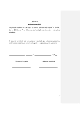 Cláusula 11ª
                                  Legislação aplicável

Ao presente contrato, em tudo o que for omisso, aplicar-se-á o disposto no Decreto-
Lei nº 242/88, de 7 de Julho, demais legislação complementar e normativos
aplicáveis.




O presente contrato é feito em duplicado e assinado por ambos os outorgantes,
destinando-se o original, ao primeiro outorgante e a cópia ao segundo outorgante.




_____________________ , _________ de _______________________ de 20___



         O primeiro outorgante,                          O segundo outorgante,


     _________________________                       _________________________




                                                                                  5
 