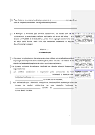 2. Para efeitos do número anterior, à saída profissional de _________________ corresponde um
     perfil de competências assentes nas seguintes tarefas principais:
     ____________________________________________________________________________
     ____________________________________________________________________________
     ____________________________________________________________________________

                                                                           Formatada: Avanço: Esquerda:
3. A formação é ministrada pela entidade coordenadora, de acordo com as normas                                               0 cm,
                                                                                             Com números + Nível: 1 + Estilo de
     regulamentares de aprendizagem, definidas e aprovadas nos termos dos artigos 7.º a 11.ºnumeração: 1, 2, 3, … + Iniciar em: 1
                                                                                              do
                                                                                             + Alinhamento: À esquerda + Alinhado
     Decreto-Lei n.º 205/96, de 25 de Outubro, e, ainda, demais legislação complementar aprovada cm + Tabulação após: 1,27
                                                                                             a: 0,63
                                                                                             cm + Avanço: 1,27 cm, Tabulações:
     ao abrigo deste diploma, assim como das disposições consagradas no Regulamento cm, Listar tabulação + Não em
                                                                                             0,63
                                                                                             1,27 cm
     Específico da Aprendizagem.


                                              Cláusula 2.ª
                                           Local da formação


                                                                                           Formatada: Avanço: Esquerda:
1. O processo formativo decorre alternadamente entre a entidade coordenadora (responsável pela                               0 cm,
                                                                                             Pendente: 0,5 cm, Com números +
     organização da componente teórica da formação e prática simulada) e a entidade de apoio à 1 + Estilo de numeração: 1, 2, 3,
                                                                                             Nível:
                                                                                             … + Iniciar em: 1 + Alinhamento: À
     alternância (responsável pela formação prática em contexto de trabalho).                esquerda + Alinhado a: 0,63 cm +
                                                                                             Tabulação após: 1,27 cm + Avanço:
2.   A formação conducente à qualificação identificada nas cláusulas anteriores é assegurada nos cm, Tabulações: 0,63 cm +Listar
                                                                                             1,27
                                                                                             tabulação + Não em
                                                                                                                   0,52 cm,
                                                                                                                             1,27
                                                                                             cm
     seguintes termos:
     a)   A   entidade    coordenadora    é   responsável     pelas    componentes      de            Formatada: Com números + Nível: 1
                                                                                                 formação
                                                                                                       + Estilo de numeração: a, b, c, … +
          ___________________________________________, ministrando a formação nas suas em: 1 + Alinhamento: À
                                                                                   Iniciar
                                                                                                       esquerda + Alinhado a: 0,5 cm +
          instalações localizadas em_________________________________________, concelho Tabulação após:
                                                                                         de                             0 cm + Avanço: 1
                                                                                                       cm
          _________________________________, ou noutras por ela indicadas;
     b)   A entidade de apoio à alternância é responsável pela componente da formação prática em
          contexto   de    trabalho,   ministrando-a   nas    suas     instalações   localizadas        em
          ______________________________,        concelho    de    ________________________,            ou
          noutras por ela indicadas.




                                                                                             2
 