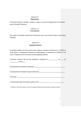 Cláusula 10.ª
                                                Regulamento

O formando declara ter recebido, conhecer e acatar as normas do Regulamento do Formando
para a Formação Profissional.


                                                 Cláusula 11.ª
                                               Financiamento


Esta acção de formação é passível de financiamento pelo Fundo Social Europeu e pelo Estado
Português.


                                                   Cláusula 12.ª
                                             Legislação aplicável



Ao presente contrato, em tudo o que for omisso, aplica-se o disposto no Decreto-Lei n.º 205/96, de
25 de Outubro, no Regulamento Específico da Aprendizagem, no Decreto-Lei nº 242/88, de 7 de
Julho, no Regulamento do Formando e demais legislação aplicável.


O presente contrato é feito em três exemplares e assinado em _____________, em ____ de
____________ de 200____.


O representante da entidade coordenadora: ___________________________________________


O representante da entidade de apoio à alternância: ____________________________________


O formando: ___________________________________________________________________


O representante legal do formando (quando menor): ___________________________________


(*)
      Identificar o centro de emprego ou centro de formação profissional onde se proceda ao registo do contrato .




                                                                                                              6
 