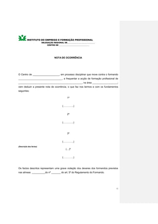 INSTITUTO DO EMPREGO E FORMAÇÃO PROFISSIONAL
                         DELEGAÇÃO REGIONAL DE________________________________
                             CENTRO DE ___________________________________




                                     NOTA DE OCORRÊNCIA




O Centro de ____________________, em processo disciplinar que move contra o formando
_________________________________, a frequentar a acção de formação profissional de
________________________________________________, na área ___________________;
vem deduzir a presente nota de ocorrência, o que faz nos termos e com os fundamentos
seguintes:

                                                  1º


                                             (………….)


                                                  2º


                                             (………….)



                                                  3º


                                             (………….)

(Descrição dos factos)
                                                 (…)º


                                             (………….)



Os factos descritos representam uma grave violação dos deveres dos formandos previstos
nas alíneas __________do nº _______ do art. 5º do Regulamento do Formando.




                                                                                    12
 