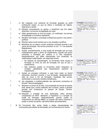c) Ser integrado num ambiente de formação ajustado ao perfil            Formatada: Avanço: Esquerda: 1,75
                                                                           cm, Pendente: 0,75 cm, Com números
      profissional visado, no que se refere a condições de higiene,        + Nível: 1 + Estilo de numeração: a, b,
      segurança e saúde;                                                   c, … + Iniciar em: 1 + Alinhamento: À
                                                                           esquerda + Alinhado a: 1,25 cm +
   d) Receber pontualmente os apoios e benefícios que lhe sejam            Tabulação após: 1,89 cm + Avanço:
      atribuídos, nos termos da legislação em vigor;                       1,89 cm

   e) Obter gratuitamente no final da acção, um certificado, nos termos
      da legislação e normativos aplicáveis;
   f) Receber informação e orientação profissional quando o seu perfil o
      justificar;
   g) Receber apoio social sempre que a sua situação o justificar;
   h) Beneficiar de um seguro contra acidentes ocorridos durante e por
      causa da formação, nos termos previstos no art.º 11.º do presente
      Regulamento.
   i) Aceder, prioritariamente, a nova acção de formação que se inicie
      imediatamente após o termo do impedimento, quando não tenha
      concluído a formação por motivos a si não imputáveis,
      designadamente, por faltas relacionadas com protecção na
      maternidade e paternidade, nos seguintes termos:
       No Sistema de Aprendizagem, os formandos terão acesso à            Formatada: Avanço: Esquerda: 2,54
                                                                           cm, Com marcas + Nível: 1 + Alinhado
          formação no início do ano de formação em que se deu o            a: 0 cm + Tabulação após: 0,63 cm +
          impedimento;                                                     Avanço: 0,63 cm

       Nas restantes acções os formandos serão integrados na
          Unidade capitalizável que frequentavam aquando do
          impedimento.
   j) Aceder ao processo individual, o qual inclui todos os factos         Formatada: Avanço: Esquerda: 1,75
                                                                           cm, Pendente: 0,75 cm, Com números
      relevantes ocorridos durante a sua formação, designadamente,         + Nível: 1 + Estilo de numeração: a, b,
      data de início e fim da formação, resultados das provas,             c, … + Iniciar em: 1 + Alinhamento: À
                                                                           esquerda + Alinhado a: 1,25 cm +
      assiduidade e eventuais medidas disciplinares;                       Tabulação após: 1,89 cm + Avanço:
   k) Ver respeitada a confidencialidade dos elementos constantes do       1,89 cm

      Dossier Técnico-pedagógico ;
   l) Requerer no prazo de 30 dias, nova prestação de provas de exame
      final, desde que o tenha realizado sem sucesso, sendo a decisão
      tomada com fundamento no parecer da Equipa Técnico-
      Pedagógica;
   m) Requerer a emissão de uma declaração, pelos serviços
      competentes do IEFP, atestando a frequência e a duração da
      acção de formação, designadamente, quando sujeito ao
      cumprimento do Serviço Militar, ou quando não tenha concluído a
      acção ou tendo concluído, não tenha obtido aproveitamento.

2. Os Formandos têm, ainda, direito a eleger representantes do             Formatada: Avanço: Esquerda: 1 cm,
                                                                           Pendente: 0,75 cm, Com números +
   curso/acção para efeitos de articulação com as estruturas do Centro.    Nível: 1 + Estilo de numeração: 1, 2, 3,
                                                                           … + Iniciar em: 1 + Alinhamento: À
                                                                           esquerda + Alinhado a: 0 cm +
                                                                           Tabulação após: 0,63 cm + Avanço:
                                                                           0,63 cm



                                                                       3
 