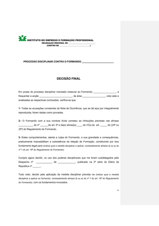 INSTITUTO DO EMPREGO E FORMAÇÃO PROFISSIONAL
                       DELEGAÇÃO REGIONAL DE________________________________
                           (CENTRO DE ___________________________________)




    PROCESSO DISCIPLINAR CONTRA O FORMANDO ________________________




                                      DECISÃO FINAL



Em posse do processo disciplinar mandado instaurar ao Formando _________________, a
frequentar a acção _________________________ da área _________________, visto este e
analisadas as respectivas conclusões, verifica-se que:


1- Todas as acusações constantes da Nota de Ocorrência, que se dá aqui por integralmente
reproduzida, foram dadas como provadas.


2– O Formando com a sua conduta ilícita cometeu as infracções previstas nas alíneas
___________ do nº ______do art. 5º e da(s) alínea(s) ____ do nº(s) do art. _____ do (24º ou
25º) do Regulamento do Formando.


3- Estes comportamentos, atenta a culpa do Formando, a sua gravidade e consequências,
praticamente impossibilitam a subsistência da relação de Formação, constituindo por isso
fundamento legal para (indicar qual a medida disciplinar a aplicar, nomeadamente alíneas d) ou e) do
nº 1 do art. 18º do Regulamento do Formando).


Cumpre agora decidir, no uso dos poderes disciplinares que me foram subdelegados pelo
Despacho nº      ____________ de _____________, publicado na 2ª série do Diário da
República nº ______.


Tudo visto, decido pela aplicação da medida disciplinar prevista na (indicar qual a medida
disciplinar a aplicar ao formando, nomeadamente alíneas d) ou e) do nº 1 do art. 18º do Regulamento
do Formando), com os fundamentos invocados.


                                                                                                  26
 